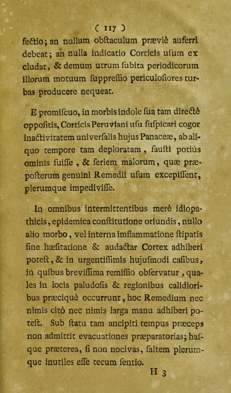 feftio; an nullum obftaculum prjeviS auferri debeat; ab nulla indicatio Corticis uium ex eludat, & demum utrum fubita periodicorum illorum motuum fuppreffio periculofiores tur- bas producere nequeat. E promifeuo, in morbis indole fua tam diredt^ oppolitis. Corticis Peru vianiufu fufpicari cogor inadlivitatem univerfalis hujus Panaceae, ab ali- quo tempore tam deploratam, faufti potius ominis fuifle , & feriem malorum, quae prae- pofterum genuini Remedii ufum excepiflent, plerumque impedivifle. in omnibus intermittentibus merS idiopa- thicis , epidemica conftitutione oriundis, nullo alio morbo, vel interna imflammatione ftipatis fine haefitatione & audadlar Cortex adhiberi poteft,& in urgentiffimis hujufmodi cafibus, in quibus breviflima remiflio obfervatur, qua- les in locis paludofis & regionibus calidiori- bus praeciqu6 occurrunt, hoc Remedium nec nimis cito nec nimis larga manu adhiberi po- teft. Sub ftatu tam ancipiti tempus praeceps non admittit evacuationes praeparatorias; hai- que praeterea, fi non nocivas, faltem plerum- que inutiles efle tecum fentio. H 3