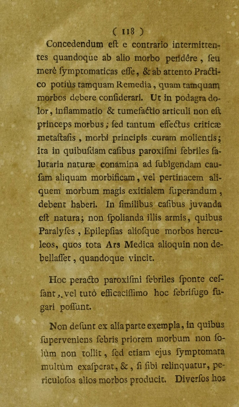 Concedendum eft e contrario intcrmitteri- tes quandoque ab alio morbo peilddre , feu mer^ fymptomaticas elTe, & ab attento Pradti- co potius tamquam Remedia, quam tamquan^ morbos debere confiderari. Ut in podagra do- lor, inflammatio & tumefaftio articuli non eft princeps morbus; fed tantum effeftus criticte metaftafis , morbi principis curam molientis; ita in quibufdam cafibus paroxifmi febriles fa- lutaria naturae conamina ad fubigendam cau- fam aliquam morbificam, vel pertinacem ali- quem morbum magis exitialem fuperandum , debent haberi. In fimilibus cafibus juvanda eft natura; non fpolianda illis armis, quibus Paralyfes , Epilepfias aliofque morbos hercu- leos, quos tota Ars Medica alioquin non de- bellalTet, quandoque vincit. Hoc peradto paroxifmi febriles Iponte cef- fantj, vel tuto eflicaciflimo hoc febrifugo fu- gari polTunt. Non defunt ex alia parte exempla, in quibus fuperveniens febris priorem morbum non fo- liim non tollit, fed etiam ejus fymptomata multum exafperat, &, fi fibi relinquatur, pe- riculofos alios morbos producit. Diverfos hos