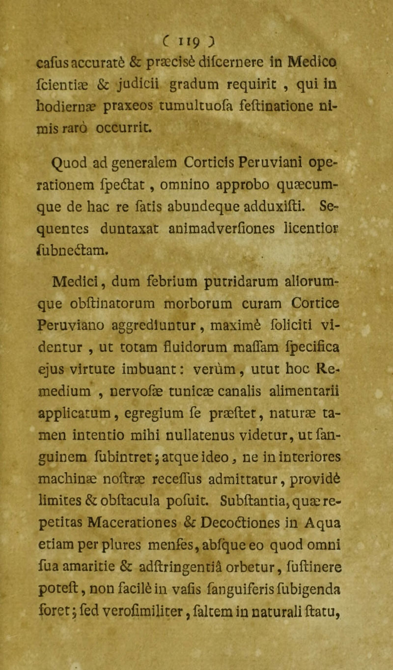 cafus accurati & praecisi difcernere in Medico fcientiae & judicii gradum requirit , qui in hodierna? praxeos tumultuofa feftinatione ni- mis raro occurrit. Quod ad generalem Corticis Peruviani ope- rationem fpeftat, omnino approbo quaecum- que de hac re fatis abundeque adduxifti. Se- quentes duntaxat animadverfiones licentior fubnedtam. Medici, dura febrium putridarum aliorum- que obftinatorura morborum curam Cortice Peruviano aggrediuntur, maximi foliciti vi- dentur , ut totam fluidorum maflam fpecifica ejus virtute imbuant: verum, utut hoc Re- medium , nervofae tunicae canalis alimentarii applicatum, egregium fe praeilet, naturae ta- men intentio mihi nullatenus videtur, utfan- guinem fubintret; atque ideo, ne in interiores machinae noftrae receflus admittatur, providi limites & obftacula pofuit. Subftantia, quae re- petitas Macerationes &: Decodtiones in Aqua etiam per plures menfes,abfqueeo quod omni fua amaritie & adftringentiiorbetur, fuftinere poteft, non facili in vafis fanguiferis fubigenda forer; fed verofimiliter, faltem in naturali ftatu,