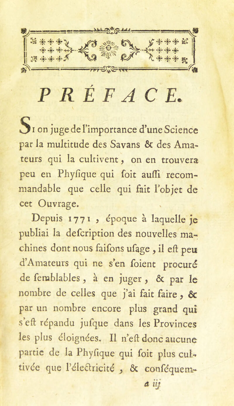 5* « a- & * * ^ £ * ** K ***£*-..4g 1& *** 35***/ A3 '/;' ^L*** i S rTrT^Î$ë'TTT“ y* PRÉFACE. S i on juge de l’importance d’une Science par la multitude des Savans ôc des Ama- teurs qui la cultivent, on en trouvera peu en Phyfique qui foit aufli recom- mandable que celle qui fait l’objet de cet Ouvrage. Depuis 1771 , époque à laquelle je publiai la defcription des nouvelles ma- chines dont nous faifons ufage , il eft peu d’Amateurs qui ne s’en foient procuré de femblables, à en juger , & par le nombre de celles que j’ai fait faire, àc par un nombre encore plus grand qui s’eft répandu jufque dans les Provinces les plus éloignées. Il n’eft donc aucune partie de la Phyfique qui foit plus cul- tivée que Péle&ricité > & conféquem» Aiij