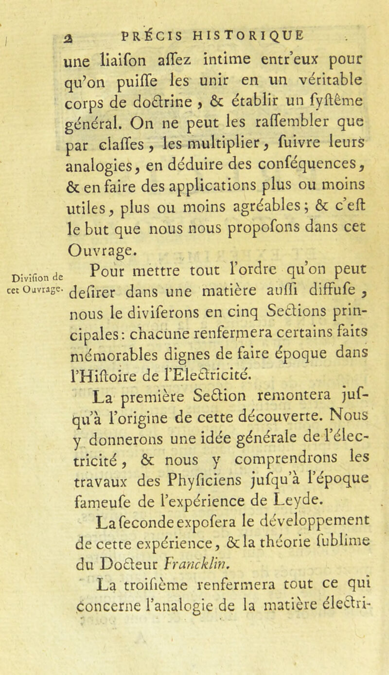 une liaifon allez intime entr’eux pour qu’on puiiïe les unir en un véritable corps de do&rine , & établir un fyftême général. On ne peut les raffembler que par clafles , les multiplier, fuivre leurs analogies, en déduire des conféquences, & en faire des applications plus ou moins utiles, plus ou moins agréables; & c’eft le but que nous nous propofons dans cet Ouvrage. Divîfion de Pour mettre tout l’ordre qu’on peut c« Ouvrage. defirer dans une matière aufli diffufe , nous le diviferons en cinq Sections prin- cipales: chacune renfermera certains faits mémorables dignes de faire époque dans l’Hiftoire de FEleétricité. La première Seétion remontera juf- qu’à l’origine de cette découverte. Nous y donnerons une idée générale de l’élec- tricité , & nous y comprendrons les travaux des Phyficiens juîqu’à l’époque fameufe de l’expérience de Leyde. La fécondé expofera le développement de cette expérience, & la théorie lublime du Docteur Francklin. La troifième renfermera tout ce qui concerne l’analogie de la matière électif-