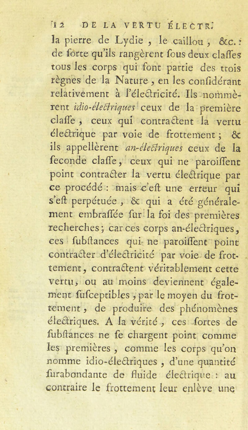 la pierre de Lydie , le caillou , &c. : de forte qu’ils rangèrent fous deux clalfes tous les corps qui font partie des trois règnes de la Nature , en les confidérant relativement à l’éleCtricité. Ils nommè- rent idio-életfriques ceux de la première clalfe , ceux qui contractent la vertu éle&rique par voie de frottement ; & ils appellèrent an-éle (Uriques ceux de la fécondé clafle, ceux qui ne paroiflent point contracter la vertu éleCtrique par ce procédé : mais c’eft une erreur qui s’eft perpétuée , & qui a été générale- ment embraffée fur la foi des premières recherches; car ces corps an-éleCtriques, ces fubftances qui ne paroiflent point contracter deleCtricité par voie de frot- tement y contractent véritablement cette vertu, ou au moins deviennent égale- ment fufceptibles , par le moyen du frot- tement 5 de produire des phénomènes électriques. A la vérité , ces fortes de fubftances ne fe chargent point comme les premières , comme les corps qu’on nomme idio-éleCtriques , d’une quantité furabondante de fluide éleCtrique : au contraire le frottement leur enlève une