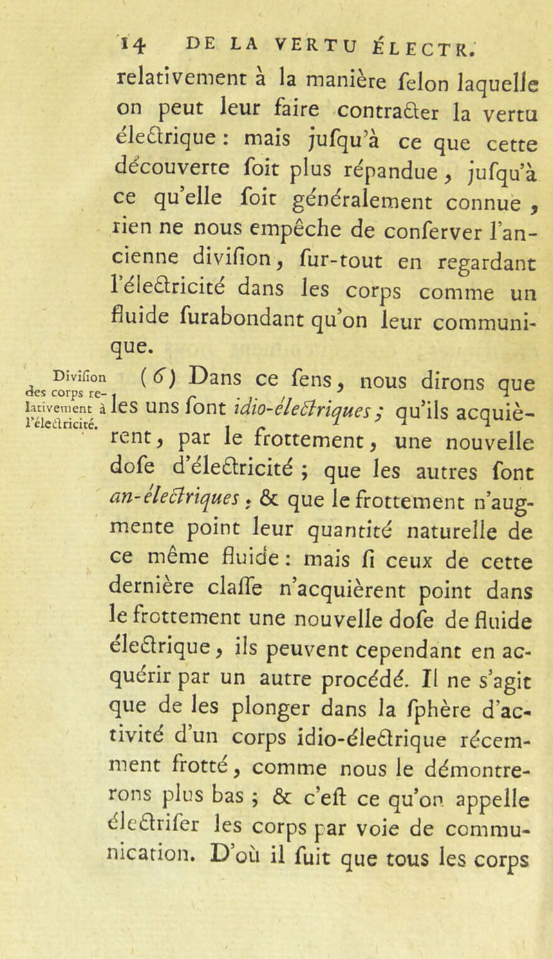 relativement a la maniéré félon laquelle on peut leur faire contracter la vertu éleCtrique : mais jufqu’à ce que cette découverte foit plus répandue, jufqu’à ce qu elle foit généralement connue , rien ne nous empêche de conferver l’an- cienne divifion, fur-tout en regardant 1 éleCtricite dans les corps comme un huide furabondant qu on leur communi- que. Divifion (6) Dans ce fens, nous dirons que îativement à les uns iont icho-eleBriques ; qu’ils acquiè- leledricité. \ r l ' î l rent, par le frottement, une nouvelle dofe d eleCtricité ; que les autres font an-eleciriqu.es . & que le frottement n’aug- mente point leur quantité naturelle de ce meme fluide : mais fi ceux de cette dernière clafle n’acquièrent point dans le frottement une nouvelle dofe de fluide eleClrique, ils peuvent cependant en ac- quérir par un autre procédé. Il ne s’agit que de les plonger dans la fphère d'ac- tivité d un corps idio-éleCtrique récem- ment frotte, comme nous le démontre- rons plus bas ; & c’eff ce qu’on, appelle éledrifer les corps par voie de commu- nication. D ou il fuit que tous les corps