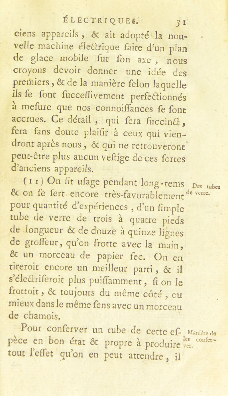 Si ÉLECTRIQUES. cîens appareils , & ait adopté la nou- * velle machine électrique faite d’un plan de glace mobile fur fon axe , nous croyons devoir donner une idée des premiers , & de la manière félon laquelle ils fe font fucceffivement perfectionnés à mefure que nos connoiffances fe font accrues. Ce détail , qui fera fuccinCt, fera fans doute pîaifir à ceux qui vien- dront après nous , & qui ne retrouveront peut-etre plus aucun veftige de ces fortes d’anciens appareils. ( i i ) °n fit ufage pendant long-tems Des tubcs & on fe fert encore très-favorablementde vtrre* pour quantité d’expériences , d’un (impie tube de verre de trois à quatre pieds de longueur & de douze à quinze lignes de groffeur, qu’on frotte avec la main, & un morceau de papier fec. On en tireroit encore un meilleur parti, & il s’électriferoit plus puiffamment, fi on le frottoit, & toujours du même côté , ou mieux dans le meme fens avec un morceau de chamois. Pour conferver un tube de cette ef- ManifeH* pèce en bon état & propre à produire ver. coufct~ tout l’effet qu’on en peut attendre, il