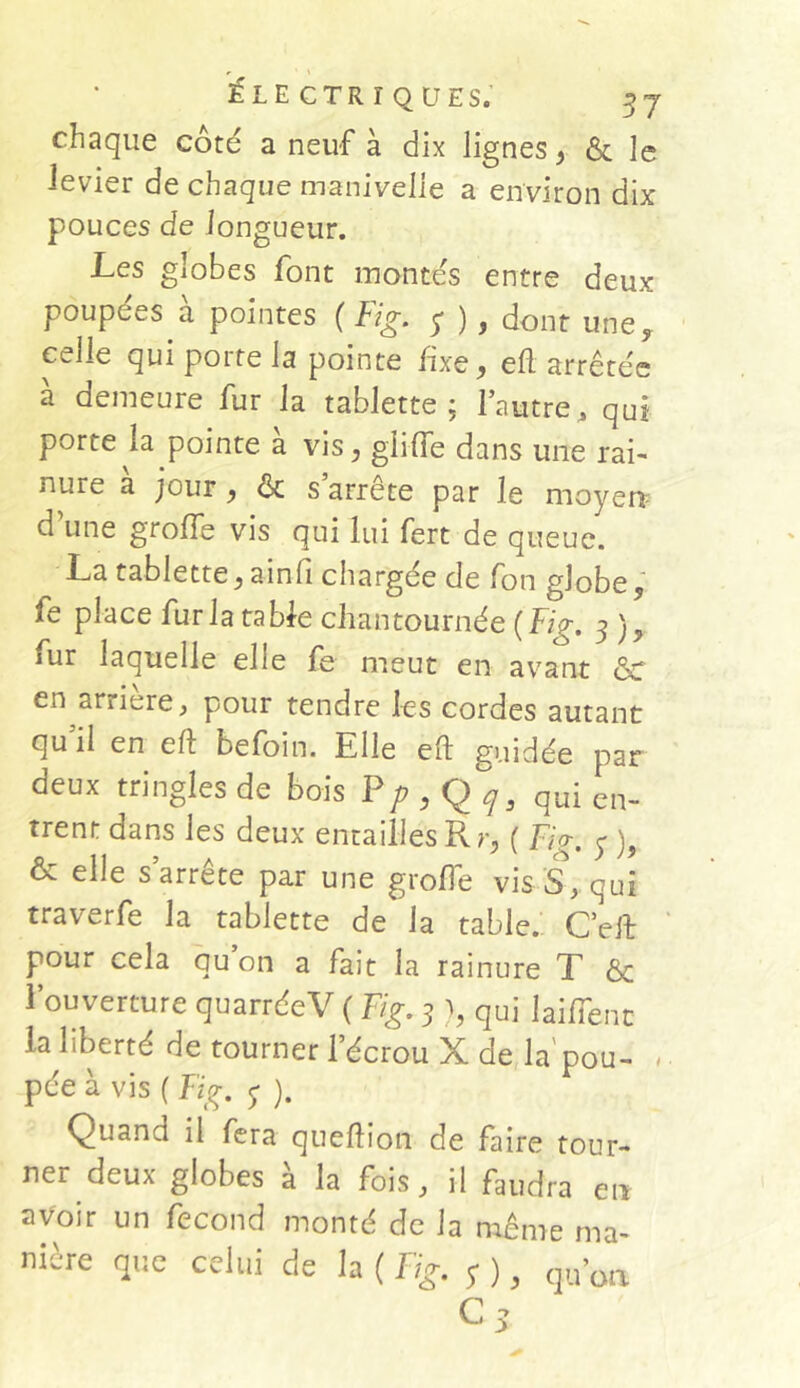 chaque côté a neuf à dix lignes, & le levier de chaque manivelle a environ dix pouces de longueur. Les globes font montés entre deux poupées à pointes ( Fig. y ) , dont une, celle qui porte la pointe fixe , efl arrêtée a demeure fur la tablette ; l’autre, qui porte la pointe à vis, giiffe dans une rai- nure a jour , & s arrête par le moyen d une grofle vis qui lui fert de queue. La tablette, ainfi chargée de fon globe, fe place fur la table chantournée (Fig. 3 ), fur laquelle elle fe meut en avant &c en arriéré, pour tendre les cordes autant qu’il en eft befoin. Elle efl guidée par deux tringles de bois Pp,Qq9 qui en- trent dans les deux entailles R r, ( Fig. y ), & elle s’arrête par une grofle vis S, qui traverfe la tablette de la table. C’eit pour cela qu on a fait la rainure T & l’ouverture quarréeV ( Fig. 3 >, qui laiflenc la liberté de tourner l’écrou X de la'pou- pée à vis ( Fig. y ). Quand il fera queftion de faire tour- ner deux globes à la fois, il faudra en avoir un fécond monté de la même ma- que celui de la ( Fig. y ) y qu’on. nière