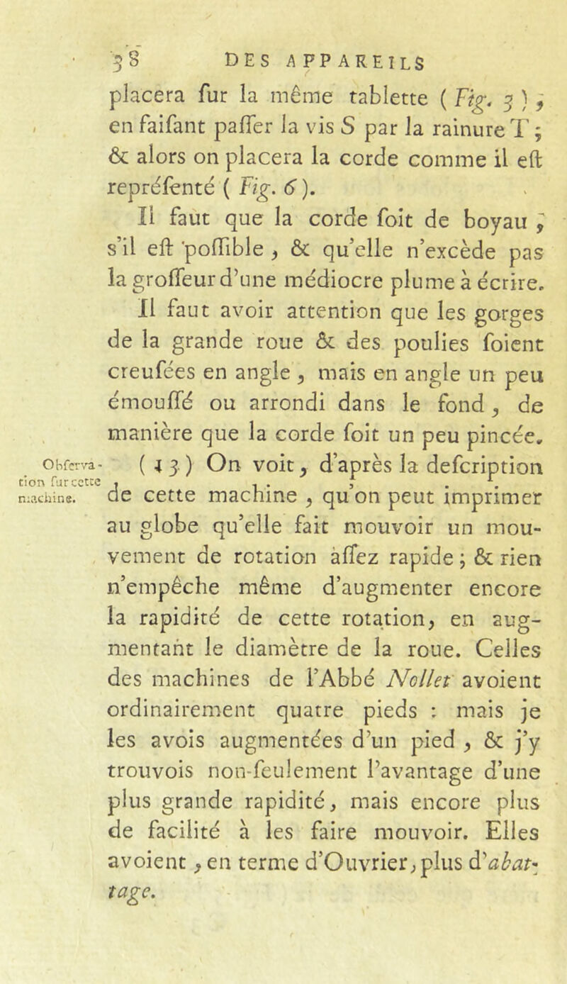 tion fur cette machine. 3 S DES APPAREILS placera fur la même tablette ( Fig. 3 ) , en faifant paffer la vis S par la rainure T ; & alors on placera la corde comme il eft repréfenté ( Fig. 6 ). Il faut que la corde foit de boyau , s’il efb 'poffible , & qu’elle n’excède pas la grolfeur d’une me'diocre plume à écrire. Il faut avoir attention que les gorges de la grande roue & des poulies foient creufées en angle , mais en angle un peu émouffé ou arrondi dans le fond de manière que la corde foit un peu pincée. de cette machine , qu’on peut imprimer au globe qu’elle fait mouvoir un mou- vement de rotation affez rapide \ & rien n’empêche même d’augmenter encore la rapidité de cette rotation, en aug- mentant le diamètre de la roue. Celles des machines de l’Abbé Ncllet avoient ordinairement quatre pieds : mais je les avois augmentées d’un pied , & j’y trouvois non-feulement l’avantage d’une plus grande rapidité, mais encore plus de facilité à les faire mouvoir. Elles avoient, en terme d’Ouvrier, plus d'abat' rage.