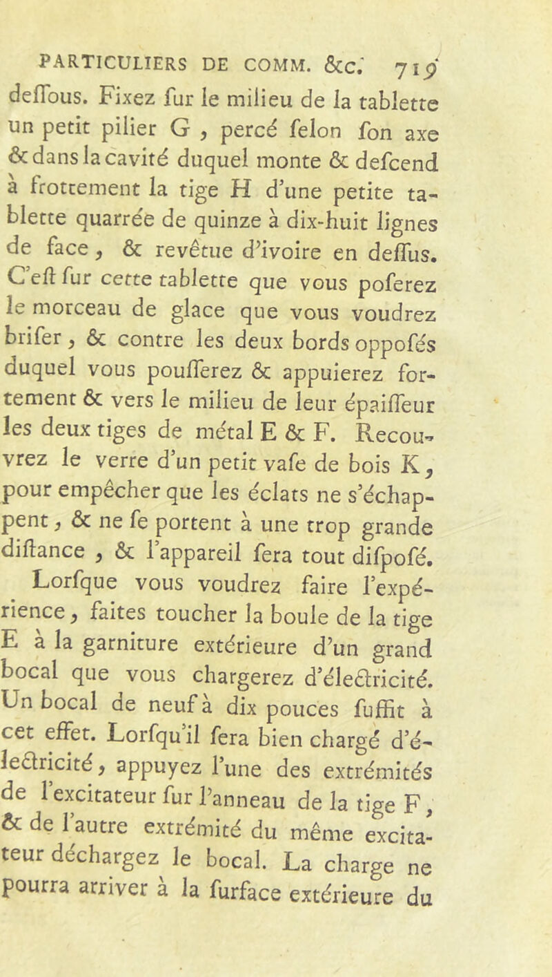 PARTICULIERS DE COMM. &C.' jiÿ deffous. Fixez fur le milieu de la tablette un petit pilier G , percé félon fon axe & dans la cavité duquel monte & defcend à frottement la tige H d’une petite ta- blette quarrée de quinze à dix-huit lignes de face, & revêtue d’ivoire en delllis. Celïfur cette tablette que vous poferez le morceau de glace que vous voudrez brifer, ôc contre les deux bords oppofés duquel vous poufferez & appuierez for- tement & vers le milieu de leur épaifleur les deux tiges de métal E & F. Recou- vrez le verre d’un petit vafe de bois K, pour empêcher que les éclats ne s’échap- pent j & ne fe portent a une trop grande diffance } & 1 appareil fera tout difpofé. Lorfque vous voudrez faire l’expé- rience y faites toucher la boule de la tige E à la garniture extérieure d’un grand bocal que vous chargerez d’élearicité. Un bocal de neuf a dix pouces fuffit à cet effet. Lorfqu il fera bien chargé d’é- learicité , appuyez l’une des extrémités de l’excitateur fur Panneau de la tige F, & de l’autre extrémité du même excita- teur déchargez le bocal. La charge ne pourra arriver à la furface extérieure du