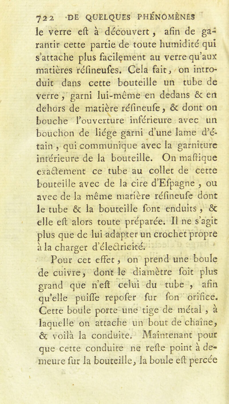 le verre eft à découvert, afin de ga- rantir cette partie de toute humidité qui s’attache plus facilement au verre qu’aux matières réfineufes. Cela fait, on intro- duit dans cette bouteille un tube de verre, garni lui-même en dedans & en dehors de matière réfineufe, & dont on bouche l’ouverture inférieure avec un bouchon de liège garni d’une lame d’é- tain , qui communique avec la garniture intérieure de la bouteille. On mafiique exactement ce tube au collet de cette bouteille avec de la cire d’Efpagne , ou avec de la même matière réfineufe dont le tube & la bouteille font enduits , & elle eft alors toute préparée. Il ne s’agit plus que de lui adapter un crochet propre à la charger d’éleêtrické. Pour cet effet, on prend une boule de cuivre, dont le diamètre foit plus grand que n’eft celui du tube , afin qu’elle puiffe repofer fur fon orifice. Cette boule porte une tige de métal , à laquelle on attache un bout de chaîne, & voilà la conduite. Maintenant pour que cette conduite ne refte point à de- meure fur la bouteille, la boule eft percée