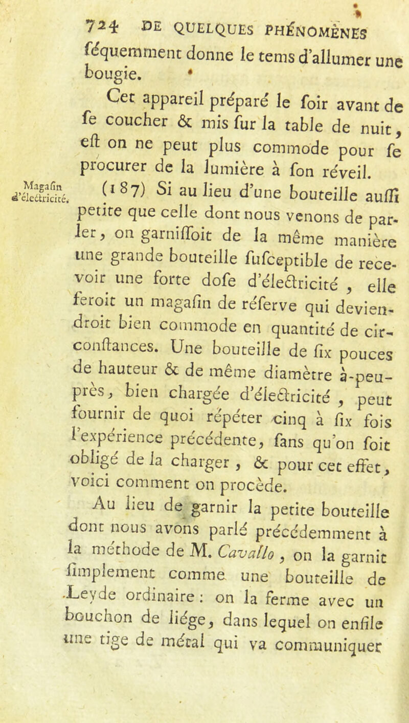 «quemment donne le tems d’allumer une bougie. * Cec appareil préparé le foir avant de fe coucher & mis fur la table de nuit, eft on ne peut plus commode pour fe procurer de la Jumière à fon réveil. Æâé, f■1 87) Si au lieu d’une bouteille aulTi petite que celle dont nous venons de par- ier, on garniffoit de la même manière une grande bouteille fufceptible de rece- voir une forte dofe d’ékaricité , elle feroit un magafm de réferve qui devien- droit bien commode en quantité de cir- conftances. Une bouteille de fix pouces de hauteur & de même diamètre à-peu- pics, bien chargée d’élearicité , peut fournir de quoi répéter cinq à fix fois l'expérience précédente, fans qu’on foit obligé delà charger , <3c pour cet effet, voici comment on procède. Au lieu de garnir la petite bouteille dont nous avons parlé précédemment à la méthode de M. Cavallo , on la garnit Amplement comme une bouteille de -Leyde ordinaire : on la ferme avec un bouchon de liège, dans lequel on enfile un„ tige de métal qui va communiquer