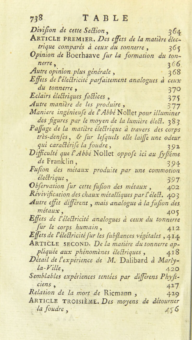 368 ceux 37O 375 3 77 Divifion de cette Se ftion 9 364 Article premier. Des effets de la matière élec- trique comparés à ceux du tonnerre , 365 Opinion de Boerhaave fur la formation du ton- nerre , 3 66 Autre opinion plus générale , Effets de F électricité parfaitement analogues du tonnerre , Eclairs èlcSiriques factices , Autre manière de les produire , Maniéré ingénieufe de C Abbé Nollet pour illuminer des figures par le moyen de la lumière èlett. 383 Pafjage de la matière èleftrique à travers des corps très-denfes, & fur lefquels elle laiffe une odeur qui caraElérife la foudre , 392 Difficulté que l'Abbé Nollet oppofe ici au Jyfiêmc de Franklin , 394 Fufion des métaux produite par une commotion éleElrique , g y 7 Obfervation fur cette fufion des métaux , 402 Révivification des chaux métalliques par l'élebl. 403 Autre effet différent , mais analogue à la fufion des métaux, 405 Effets de réledlricité analogues à ceux du tonnerre fur le corps humain , 412 Effets de féletiricitéfur les fubfiances végétales , 414. Article second. De la matière du tonnerre ap- pliquée aux phénomènes éleElriques , 418 Detail de Fexpérience de M. Dalibard a Marly- la - Ville, 42O Semblables expériences tentées par différens Phyfi- ciens , 427 Relation de la mort de Ricmann , 429 Article troisième. Des moyens de détourner la foudre , /q6