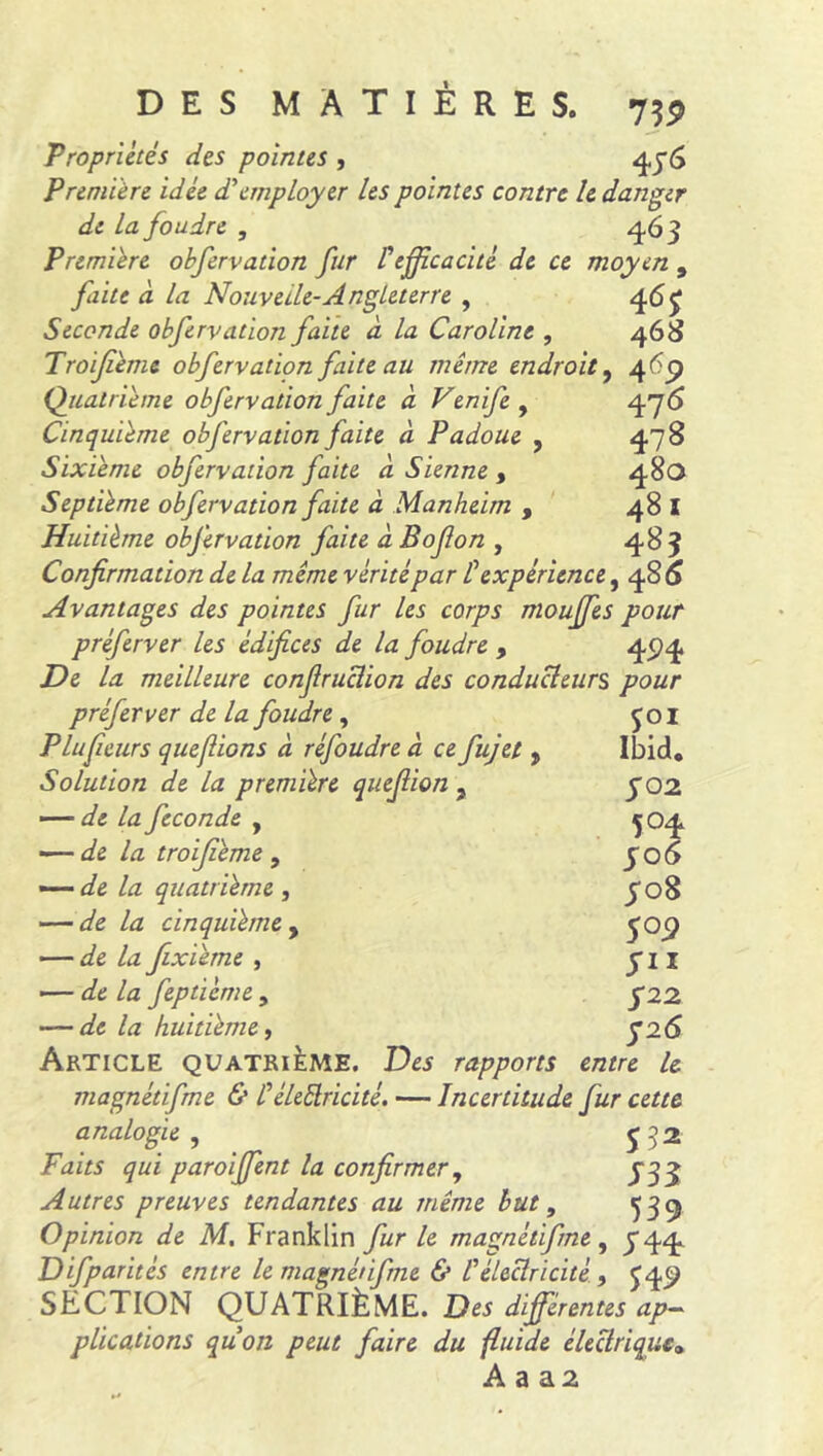 Propriétés des pointes , 476 Première idée d'employer les pointes contre le danger de la foudre , 463 Première obfervation fur F efficacité de ce moyen , faite à la Nouvelle-Angleterre , 467 Seconde obfervation faite à la Caroline , 468 Troijième obfervation faite au même endroit, 469 Quatrième obfervation faite à Venife , 476 Cinquième obfervation faite à Padoue , 478 Sixième obfervation faite à Sienne , 480 Septième obfervation faite à Manheim , 48 I Huitième obfervation faite à Bofon , 483 Confirmation de la même vérité par F expérience, 486 Avantages des pointes fur les corps mouffes pour préferver les édifices de la foudre , 494 De la meilleure confiruciion des conducteurs pour préferver de la foudre , £01 P lufieurs que fions à réfoudre à ce fujet > Ibid* Solution de la première quefiion ? y 02 — de la fécondé , 504 — de la troijième , 506 — de la quatrième , y 08 — de la cinquième , 709 — Az fixième , yn — de la fepticme, y22 — de la huitième, y26 Article quatrième. Des rapports entre le magnétifme & Féleftricité. — Incertitude fur cette analogie , y 3 2 Faits qui paroiffent la confirmer, 73 y Autres preuves tendantes au même but, 539 Opinion de M. Franklin fur le magnétifme, 744. Difparités entre le magnétifme & F électricité, J 49 SECTION QUATRIÈME. différentes ap- plications quon peut faire du fluide électrique»