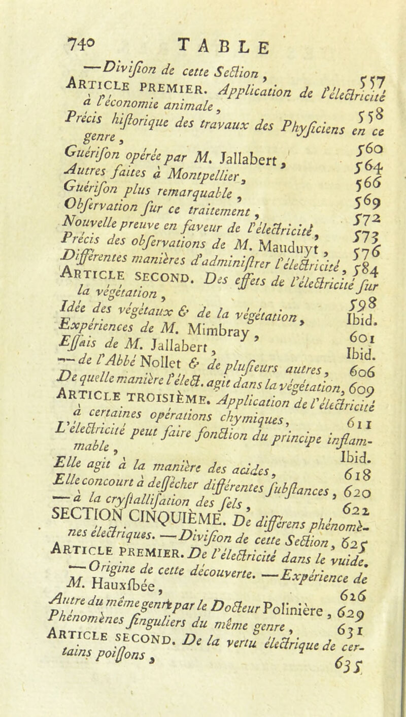 Dlvijîon de cette Sciïion , Article premier. Application de lélefùui a L économie animale, o gLhef0riqUC d“ lraVaUX d‘S Phyf“'“^ y6o s H 5 66 569 S7* S73 576 S9% Ibid. 601 Ibid. 606 genre s Guirïfon opérée par M. Jallabert, Autres faites a Montpellier 3 Guérifon plus remarquable , Obftrvation fur ce traitement, Nouvelle preuve en faveur de V électricité Précis des obferva fions de M. Maiiduyt , Yf< iffetentes maniérés d'adminiflrer CcleÜrid'i, \$a Apticee second. Des efs de rélfrtljf La végétation , J f Idée des végétaux & de la végétation , Expériences de M. Mimbray Efais de M. Jallabert, T de l'Abbé No He t & de plufieurs autres , 6o6 De quelle manière télé*, agit dans la végétation 60 9 . lCJf-TR0ISIÈME* Application de l'électricité T,a C£naines 0PfUions ckymiques, 6lI meff P‘U‘ fa‘ f°nSlim ‘‘“Principe infiam- Elle agit à U manière des acides, g — TuTi,a,ifCher_fMr«Utsfubfianas, 620 a la cryfiallijation des fiels < SECTION CINQUIÈME. De différent pHénomt c eUêlnques. —Dwifionde cette SeSion, 62c Article premier. Z>e l’élegrieité dans le vu Je M. HZlîef* déC0UV‘r“■ Expérience d'e fytdumémegennparle Doaeur Polinière fi Phénomènes finguliers du même genre , nf, tZVlCOND- u éleclrique de cer- tains poifons 3 1 ,