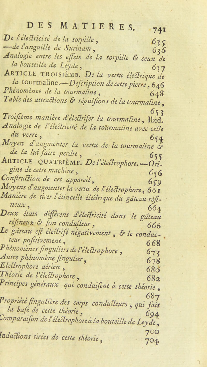 Di l eleclricité dt la torpille , 6? C * dit anguille de Surinam, 6ï6 Analogie entre les effets de la torpille & ceux de la bouteille de Leyde , fay Article TROISIEME. De la vertu élePrique de la tourmaline.—Defcription de cette pierre, 646 Phénomènes de la tourmaline , 648 Table des attrapions & répulfions de la tourmaline, T roi filme maniéré d'éleclrifer la tourmaline, Ibid! Analogie de l’électricité de la tohrmaline avec celle ,/UVenff - 654 Moyen d augmenter la venu de la tourmaline & de la lui faire perdre , . ' ^ Article QUATRIEME. De Véleclrophore.'—Ori- gine de cette machine , 6*6 Conjlruclion de cet appareil, 6pC) Moyens dt augmenter la vertu de U eleclrophore, 6ôl Maniéré de tirer l etincelle électrique du gâteau réfi- Deux états différens d'électricité dans le gâteau refineux & jon conducteur , 666 Le gâteau eft électrifé négativement, & le conduc- teur positivement, 668 Phenomenes Jînguliers de C éleclrophore , 67 3 phénomène Jingulier , 5-7^ Eleclrophore aérien , 680' Théorie de l'éleclrophore , $ g 2 Principes généraux qui conduifent à cette théorie , Propriété fingulilre des corps conducteurs, qidfai ^ la bafe de cette théorie, fa, Comparaifon de £ éleclrophore à la bouteille de Leydf, Inductions tirées de cette théorie, 704