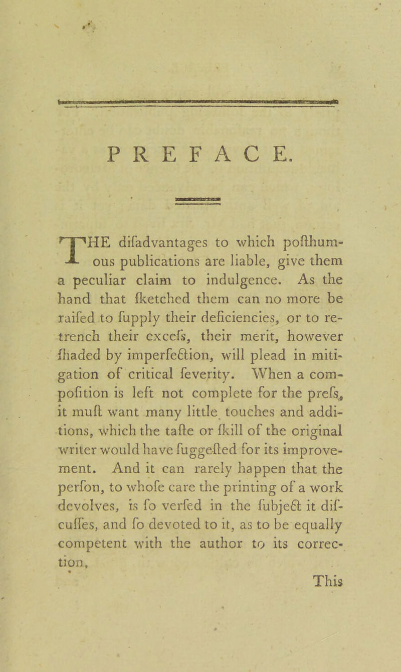 PREFACE. ETI cere ee | ae difadvantages to which pofthum- , ous publications are liable, give them a peculiar claim to indulgence. As the hand that {fketched them can no more be raifed to fupply their deficiencies, or to re- trench their excefs, their merit, however . - fhaded by imperfeétion, will plead in miti- gation of critical feverity. When a com- pofition is left not complete for the prefs, it muft want many little touches and addi- tions, which the tafte or {kill of the original writer would have fuggelfted for its improve- ment. And it can rarely happen that the perfon, to whofe care the printing of a work devolves, is fo verfed in the fubjeét it dif- cuffes, and fo devoted to it, as to be equally competent with the author to its correc- tion, 7 7 This