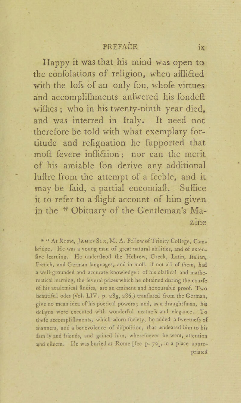 Happy it was that his mind was open to the confolations of religion, when afflited with the lofs of an only fon, whofe virtues and accomplifhments anfwered his fondeft wifhes ; who in his twenty-ninth year died, and was interred in Italy. It need not therefore be told with what exemplary for-— titude and refignation he fupported that moft fevere inflidion; nor can the merit of his amiable fon derive any additional luftre from the attempt of a feeble, and it may be faid, a partial encomiaft. Suffice it to refer to a flight account of him given in the * Obituary of the Gentleman’s Ma- zine * ¢ At Rome, JAMEs S1x,M. A. Fellow of Trinity Colleze, Cam- bridge. He was a young man of great natural abilities, and of exten- five learning. He underfteod the Hebrew, Greek, Latin, Italian, French, and German languages, and in moft, if not all of them, had a well-grounded and accurate knowledge: of his claffical and mathe- matical learning, the feveral prizes which he obtained during the courfe of his academical fudies, are an eminent and honourable proof. Two beautiful odes (vol. LIV. p. 285, 286,) tranflated from the German, give no mean idea of'his poetical powers; and, as a draughtfman, his defigns were executed with wonderful neatnefs and elegance. To thefe accomplifhments, which adorn fociety, he added a fweetnefs of manners, and a benevolence of difpofition, that endeared him to his family and friends, and gained him, wherefoever he went, attention and cReem. THe was buried at Rome [fee p. 72], in a place appro- priated