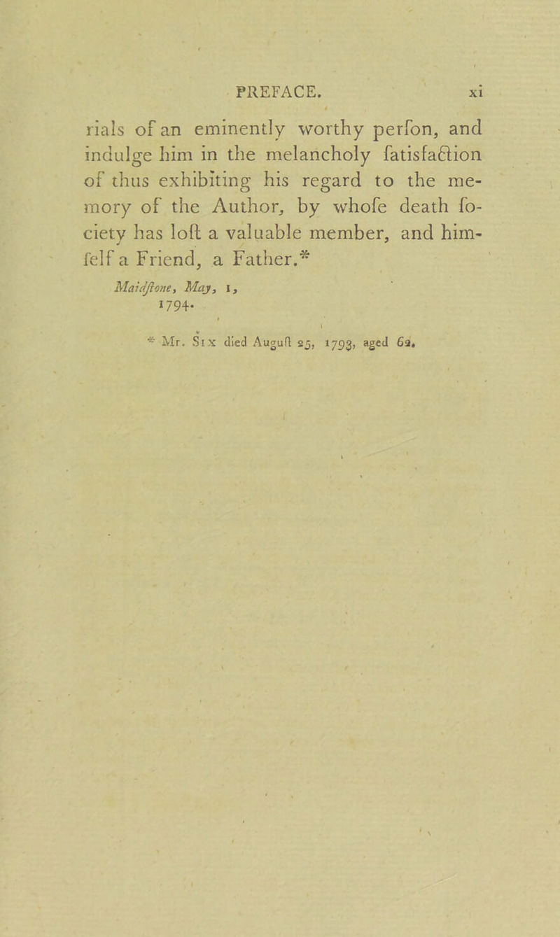 rials of an eminently worthy perfon, and indulge him in the melancholy fatisfaétion of thus exhibiting his regard to the me- mory of the Author, by whofe death {o- ciety has loft a valuable member, and him- felf a Friend, a Father.* : Maidftone, May, 1, 17944 * Mr. Six died Auguf 25, 1793, aged 62,