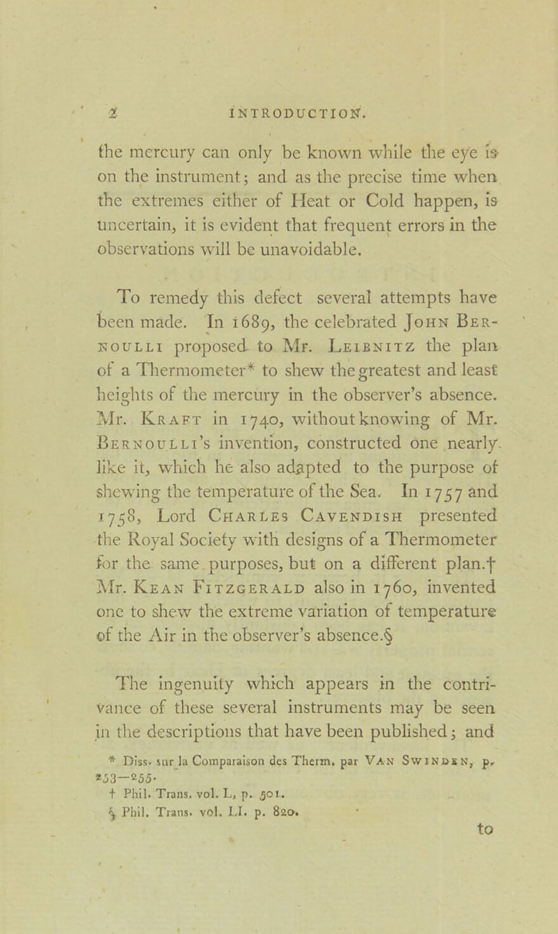 the mercury can only be known while the eye is on the instrument; and as the precise time when the extremes either of Heat or Cold happen, is uncertain, it is evident that frequent errors in the observations will be unavoidable. To remedy this defect several attempts have been made. In i689, the celebrated Joun Ber- NOULLI proposed to Mr. Leisnitz the plan of a Thermometer* to shew the greatest and least heights of the mercury in the observer’s absence. Mr. Krarr in 1740, without knowing of Mr. BERNOULLI's invention, constructed one nearly. like it, which he also adapted to the purpose of shewing the temperature of the Sea. In 1757 and 1758, Lord CHartes CAvENDIsH presented the Royal Society with designs of a Thermometer for the same. purposes, but on a different plan. Mr. Kean Firzceratp also in 1760, invented one to shew the extreme variation of temperature of the Air in the observer’s absence.§ The ingenuity which appears in the contri- vance of these several instruments may be seen in the descriptions that have been published; and * Diss. sar la Comparaison des Therm, par VAN SWINDEN, py 253—255- + Phil. Trans. vol. L, p. §01. 7 § Phil, Trans. vol. LI. p. 820. to %