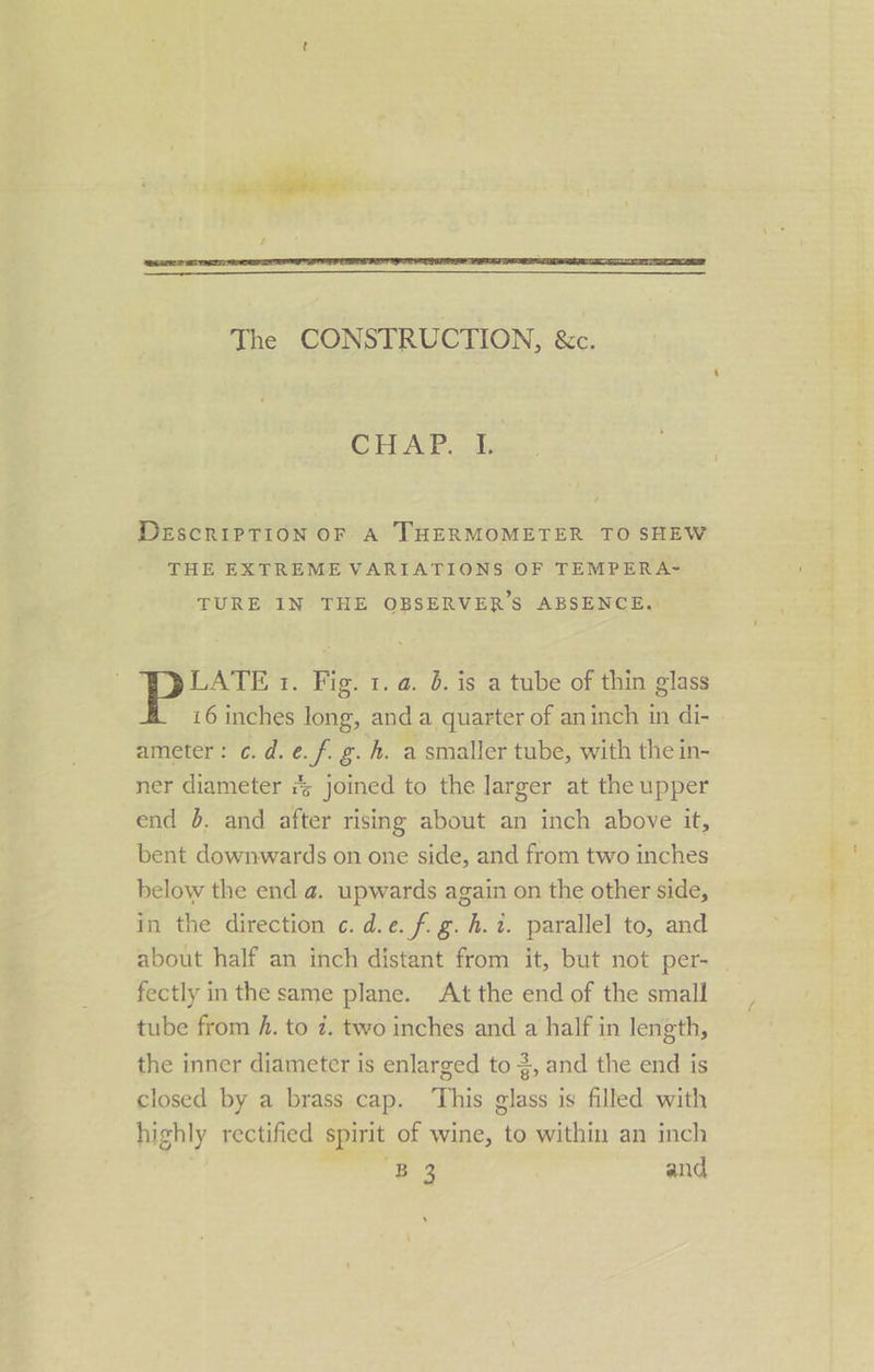 The CONSTRUCTION, &amp;c. CHAP cds DEscriPpTioON OF A THERMOMETER TO SHEW THE EXTREME VARIATIONS OF TEMPERA- TURE IN THE OBSERVER’S ABSENCE.) LATE 1. Fig. 1. a. 5. is a tube of thin glass 16 inches long, and a quarter of aninch in di- ameter: c. d. e. f. g. h. a smaller tube, with the in- ner diameter # joined to the larger at the upper end 5. and after rising about an inch above it, bent downwards on one side, and from two inches below the end a. upwards again on the other side, in the direction ¢. d.e. fg. h. 2. parallel to, and fectly in the same plane. At the end of the small tube from h. to 7. two inches and a half in length, closed by a brass cap. ‘This glass is filled with highly rectified spirit of wine, to within an inch ‘B3 and -o —eey — a