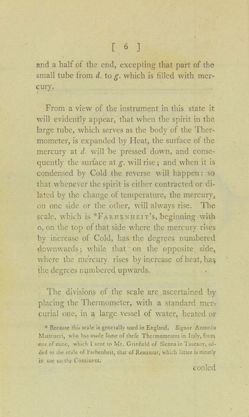 and a half of the end, excepting that part of the small tube from d. to g. which is filled with mer- cury. From a view of the instrument in this state it will evidently appear, that when the spirit in the large tube, which serves as the body of the Ther- mometer, is expanded by Heat, the surface of the mercury at d. will be pressed down, and conse- quently the surface at g. willrise; and when it is condensed by Cold the reverse will happen: so that whenever the spirit is either contracted or ‘di- lated by the change of temperature, the mercury, on one side or the other, will always rise. The scale, which is *F AREENHEIT’s, beginning - with o, on the top of that side where the mercury rises by. increase of Cold, has the degrees numbered downwards; while that&gt;on the opposite side, where the mercury rises by increase of heat, hag the degrees numbered upwards. : The divisions of the scale are ascertained by placing the Thermometer, with a standard mer- curlal one, in a large vessel of water, heated or * Because this scale is generally used in England, Signor Antonio Matteucci, who has made fome of thefe Thermometers in Italy, from onc of mine, which I sent to Mr. Grinfield of Siennain Tuscany, ad- ded to the scale of Farhenheit, that of Reaumur, which latter is mostly ip use onthe Continent. cooled