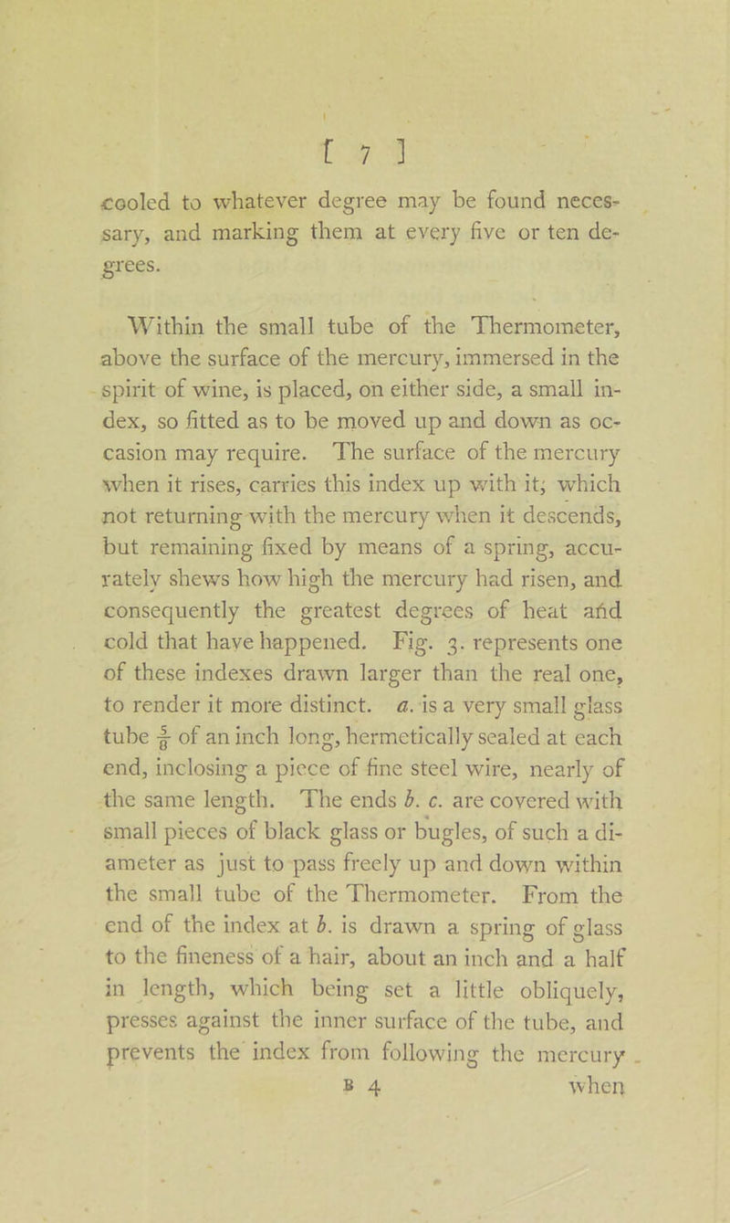 Cag cooled to whatever degree may be found neces- sary, and marking them at every five or ten de- grees. Within the small tube of the Thermometer, above the surface of the mercury, immersed in the - spirit of wine, is placed, on either side, a small in- dex, so fitted as to be moved up and down as oc- casion may require. The surface of the mercury when it rises, carries this index up with it; which not returning with the mercury when it descends, but remaining fixed by means of a spring, accu- rately shews how high the mercury had risen, and consequently the greatest degrees of heat and cold that have happened. Fig. 3. represents one of these indexes drawn larger than the real one, to render it more distinct. a. isa very small glass tube 2 of aninch long, hermetically sealed at each end, inclosing a piece of fine steel wire, nearly of the same length. The ends d. c. are covered with small pieces of black glass or bugles, of such a di- ameter as just to pass freely up and down within the small tube of the Thermometer. From the end of the index at 6. is drawn a spring of glass to the fineness of a hair, about an inch and a half in length, which being set a little obliquely, presses against the inner surface of the tube, and prevents the index from following the mercury