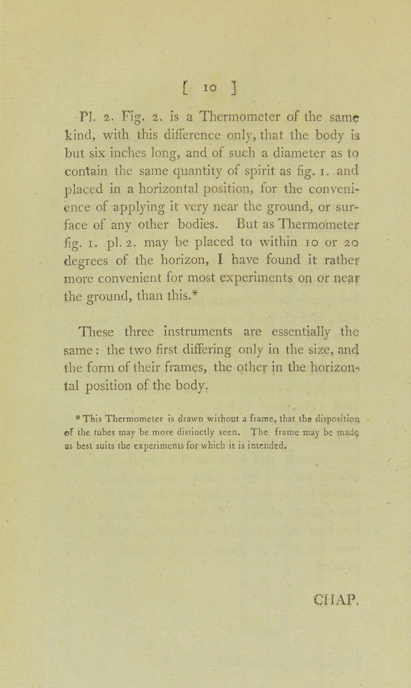 Pl. 2. Fig. 2. is a Thermometer of the same kind, with this difference only, that the body is but six inches long, and of such a diameter as to contain the same quantity of spirit as fig. 1. and placed in a horizontal position, for the conveni- ence of applying it very near the ground, or sur- face of any other bodies. But as Thermometer fig. 1. pl. 2. may be placed to within 10 or 29 degrees of the horizon, I have found it rather more convenient for most experiments on or near the ground, than this.* These three instruments are essentially the same: the two first differing only in the size, and the form of their frames, the other in the horizon: tal position of the body, * This Thermometer is drawn withont a frame, that the disposition - of the tubes may be more distinctly seen. The frame may be made as best suits the experiments for which it is intended,