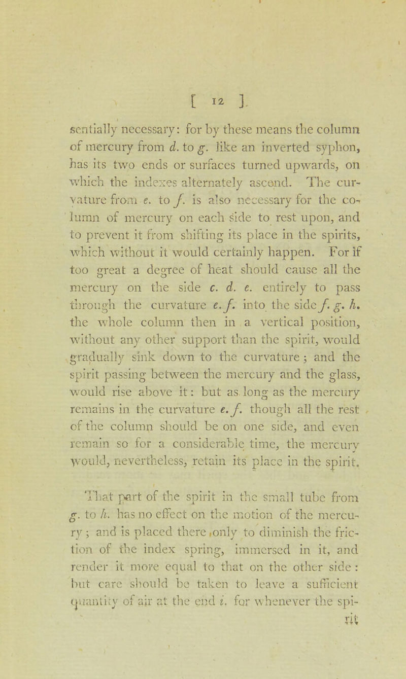 [oe oe sentially necessary: for by these means the column of mercury from d. to g. like an inverted syphon, has its two ends or surfaces turned upwards, on | which the indexes alternately ascend. The cur- vature from.e. to f. is also necessary for the co- ‘Iumn of mercury on each side to rest upon, and to prevent it from shifting its place in the spirits, — which without it would certainly happen. For if too great a degree of heat should cause all the mercury on the side ¢. d. e. entirely to pass through the curvature ¢.f- into the side fi g. h. the whole column then in.a vertical position, without any other support than the spirit, would gradually sink down to the curvature; and the spirit passing between the mercury and the glass, would rise above it: but as long as the mercury remains in the curvature e. f. though all the rest of the column should be on one side, and even remain so for a considerable time, the mercury would, nevertheless, retain its place in the spirit, i ‘That part of the spirit in the small tube from g.to h. has no effect on the motion of the mercu- ry ; and is placed there only to diminish the fric- tion of the index spring, immersed in it, and render it more equal to that on the other side: but care should be taken to leave a sufficient quantity of air at the end 2, for whenever the spi- . rit