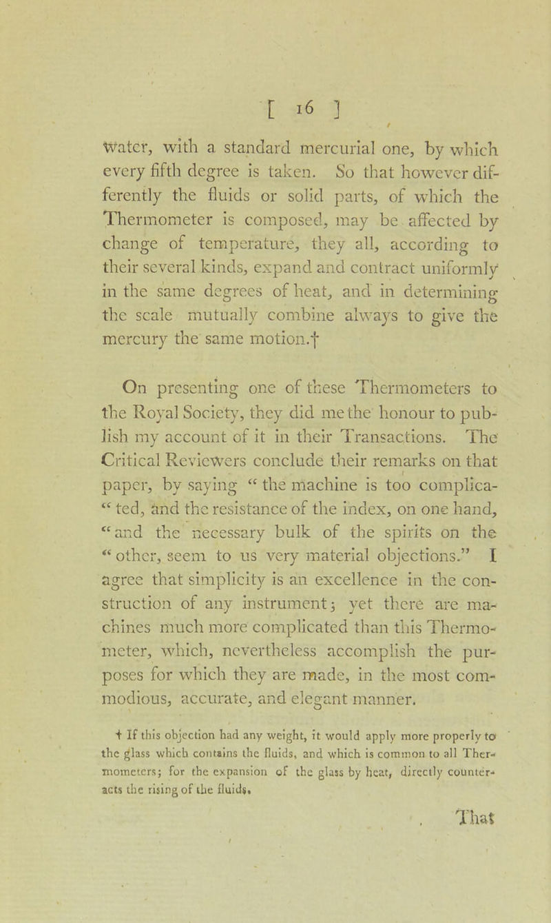 1: 263 water, with a standard mercurial one, by which every fifth degree is taken. So that however dif- ferently the fluids or solid parts, of which the Thermometer is composed, may be. affected by change of temperature, they all, according to their several kinds, expand and contract uniformly in the same degrees of heat, and in determining the scale mataaily combine always to give the mercury the same motion.t On presenting one of these Thermometers to the Royal Society, they did methe honour to pub- lish my account of it in their Transactions. The Critical Reviewers conclude their remarks on that paper, by saying “the machine is too complica- “ted, and the resistance of the index, on one hand, “and the necessary bulk of the spirits on the “other, seem to us very material objections.” I agree that simplicity is an excellence in the con- struction of any instrument; yet thcré are mas chines much more complicated than this Thermo- meter, which, nevertheless accomplish the pur- poses for which they are made, in the most com- modious, accurate, and elegant manner. + If this objection had any weight, it would apply more properly to ~ the glass which contains the fluids, and which is common to all Ther« mometers; for the expansion of the glass by heat, directly counters acts the rising of the fluids, That