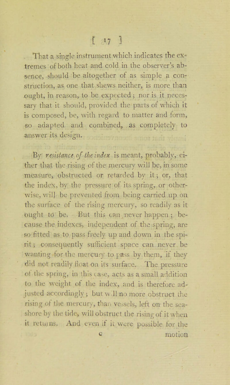 f ag 4 That a single instrument which indicates the ex- tremes ‘of both heat and cold in the observer’s ab- sence, should be altogether of as simple a con- struction, as, ene that shews neither, is more than ought, in reason, to be expected; nor is it neces- sary that it shouid, provided the: parts of which it is composed, be, with regard to matter and form, so adapted and combined, as completely to answer its design. ok By: resistance, of the index is meant, probably, ei- ther that the rising of the mercury will be, in some ‘measure, obstructed or retarded by it; or, that . the index, by the pressure’ of its spring, or other- wise, wil]. be prevented from. being carried up on the surface of the rising mercury, so readily as it ought td’ be, . But this. can never happen; be- cause the indexes, independent of the spring, are so'fitted as to pass freely up and down in the spi- rit; consequently sufficient space can. never, be wanting for the mercury to pass. by them, if they did not readily float on its surface. The pressure of the spring, in this case, acts as a small addition to the weight of the index, and is therefore ad- justed accordingly ; but w.H mo more obstruet the rising of the mercury, than vessels, left om the sea- shore by the tide, will obstruct the rising of it when it retuins. And even if it were possible for the c motion