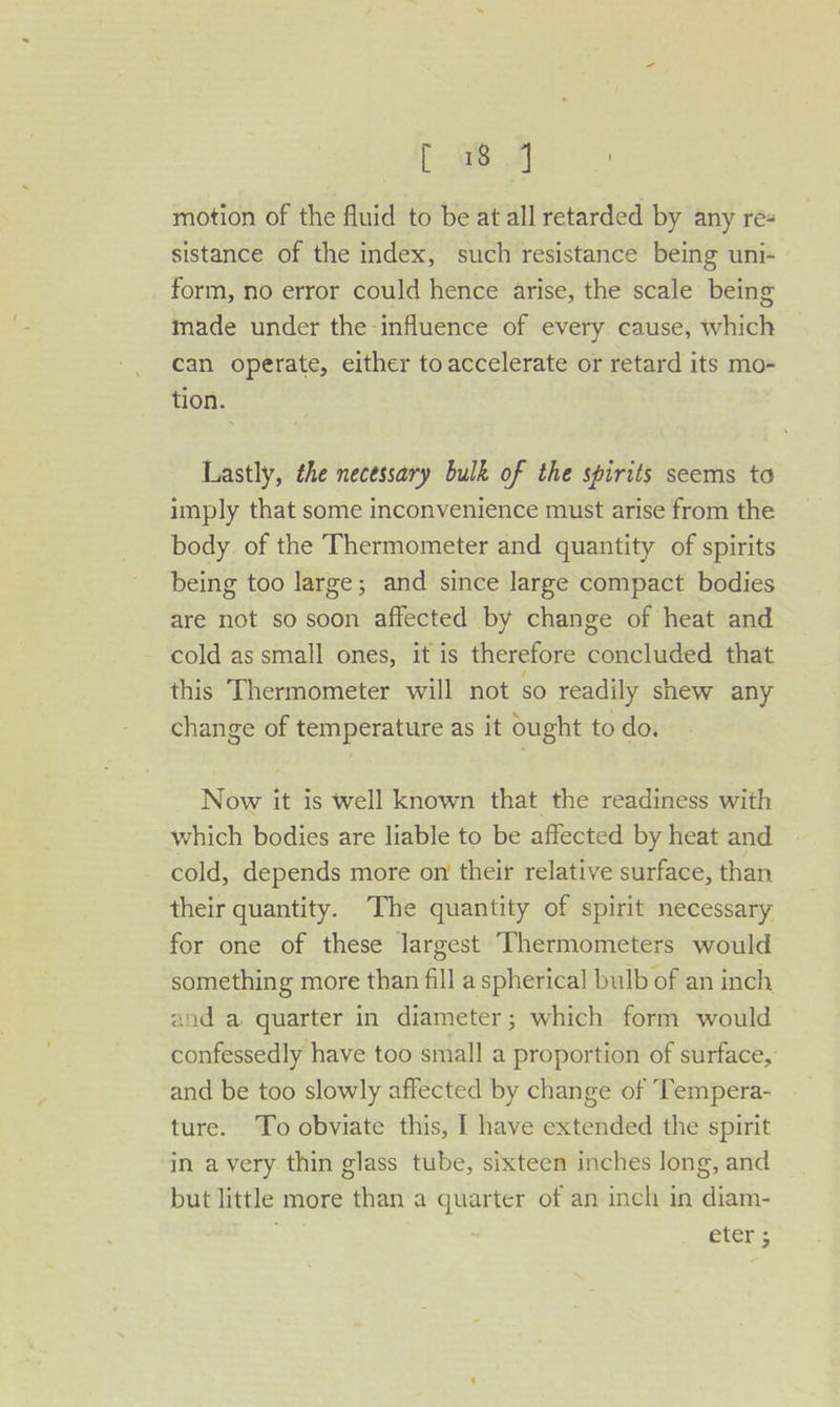 age we motion of the fluid to be at all retarded by any res sistance of the index, such resistance being uni- form, no error could hence arise, the scale being made under the influence of every cause, which can operate, either to accelerate or retard its mo- tion. Lastly, the necessary bulk of the spirits seems to imply that some inconvenience must arise from the body of the Thermometer and quantity of spirits being too large; and since large compact bodies are not so soon affected by change of heat and cold as small ones, it is therefore concluded that this Thermometer will not so readily shew any change of temperature as it ought to do. Now it is well known that the readiness with which bodies are liable to be affected by heat and cold, depends more on their relative surface, than their quantity. The quantity of spirit necessary for one of these largest Thermometers would something more than fill a spherical bulb of an inch and a quarter in diameter; which form would confessedly have too small a proportion of surface, and be too slowly affected by change of Tempera- ture. To obviate this, I have extended the spirit in a very thin glass tube, sixteen inches long, and but little more than a quarter of an inch in diam- eter: