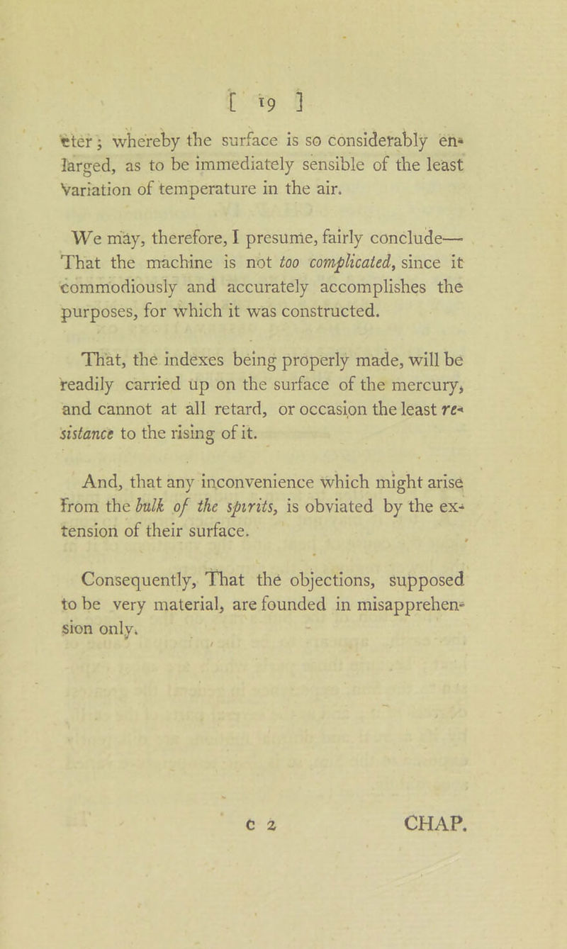 Ef tier; whereby the surface is so considerably én« Jarged, as to be immediately sensible of the least Variation of temperature in the air. We miy, therefore, I presume, fairly conclude— | That the machine is not too complicated, since it commodiously and accurately accomplishes the purposes, for which it was constructed. That, the indexes being properly made, will be readily carried up on the surface of the mercury, and cannot at all retard, or occasion the least re sistance to the rising of it. And, that any inconvenience which might arise from the bulk of the spurits, is obviated by the ex- tension of their surface. Consequently, That thé objections, supposed to be very material, are founded in misapprehen- sion only. : / c 2 CHAP.