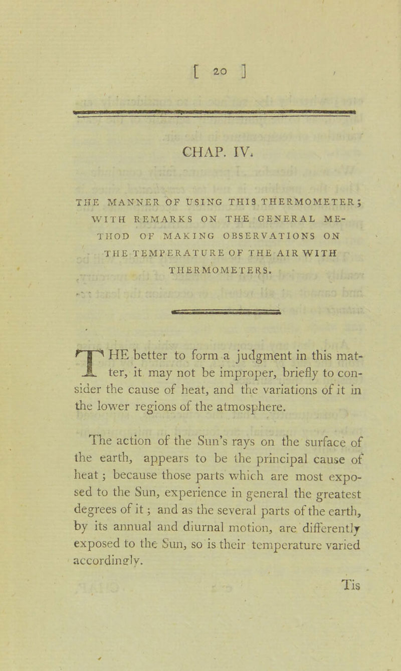 CHAP. IV, THE MANNER OF USING THI$ THERMOMETER; WITH REMARKS ON, THE GENERAL ME- THOD OF MAKING OBSERVATIONS ON THE-TEMPERATURE OF THE-AIR WITH THERMOMETERS. \ HE better to form.a judgment in this mat- ter, it may not be improper, briefly to con- sider the cause of heat, and the variations of it in the lower regions of the atmosphere. The action of the Sun’s rays on the surface of the earth, appears to be the principal cause of heat ; because those parts which are most expo- sed to the Sun, experience in general the greatest degrees of it ; and as the several parts of the earth, by its annual and diurnal motion, are differently exposed to the Sun, so is their temperature varied “accordingly. Tis