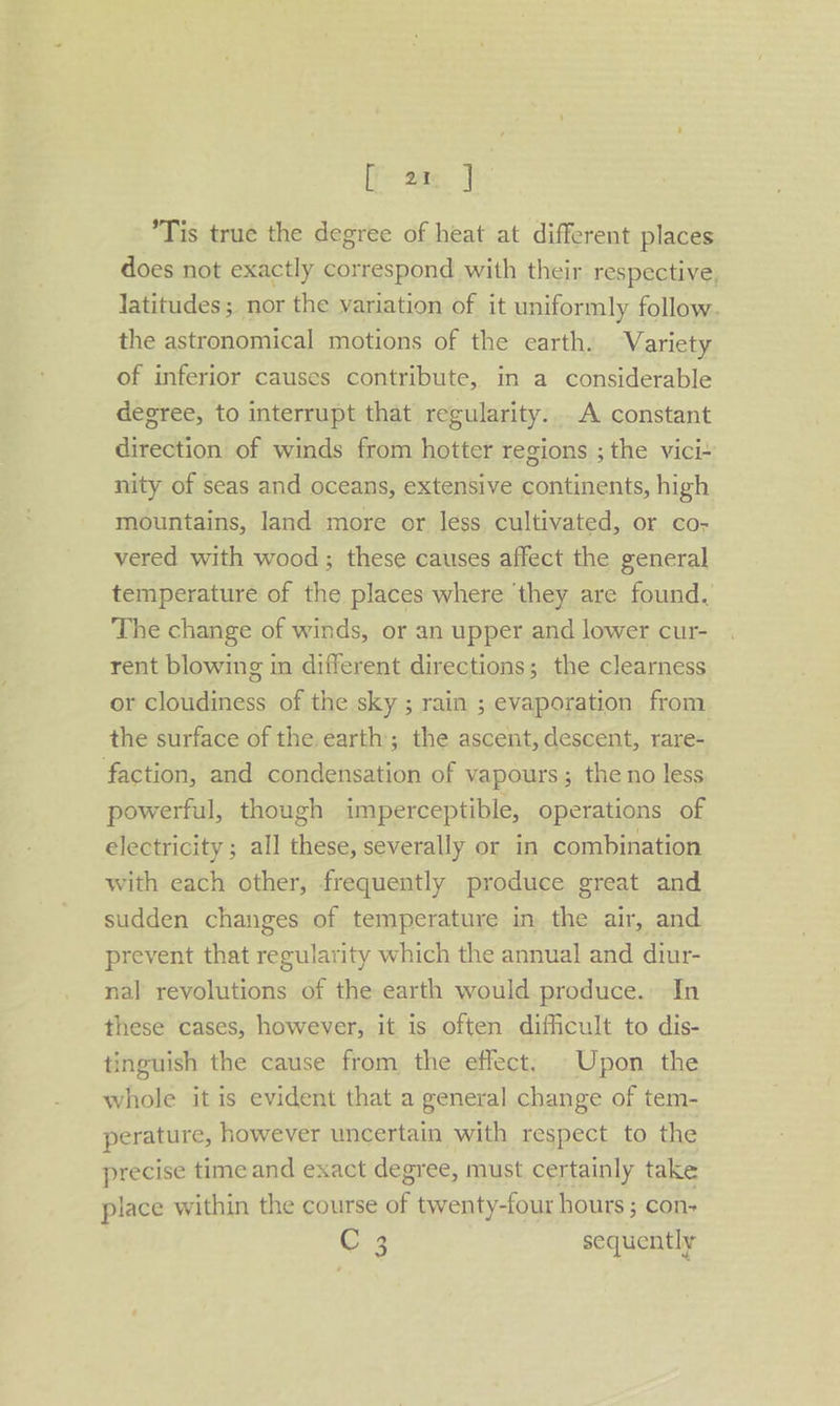 [ an ] *Tis true the degree of heat at different places does not exactly correspond with their respective, latitudes; nor the variation of it uniformly follow. the astronomical motions of the earth. Variety of inferior causes contribute, in a considerable degree, to interrupt that regularity... A constant direction of winds from hotter regions ; the vici- nity of seas and oceans, extensive continents, high mountains, land more or less cultivated, or co- vered with wood ; these causes affect the general temperature of the places where ‘they are found. The change of winds, or an upper and lower cur- rent blowing in different directions; the clearness or cloudiness of the sky ; rain ; evaporation from the surface of the earth; the ascent, descent, rare- faction, and condensation of vapours; the no less powerful, though imperceptible, operations of electricity ; all these, severally or in combination with each other, frequently produce great and sudden changes of temperature in the air, and prevent that regularity which the annual and diur- nal revolutions of the earth would produce. In these cases, however, it is often difficult to dis- tinguish the cause from the effect, Upon the whole it is evident that a general change of tem- perature, however uncertain with respect to the precise time and exact degree, must certainly take place within the course a twenty-four hours ; con+ C 3 sequently