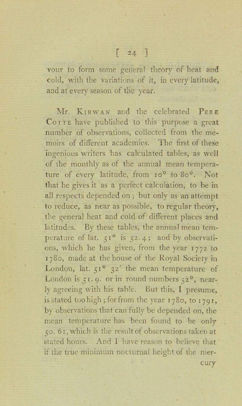 aa vour to form some general theory of heat and cold, with the variations of it, in every latitude, and at every season of the year. | Mr. Kirwan and the celebrated PrEre Corre have published to this purpose a great number of obser vations, collected from the me- moirs of different academies. The first of these ingenious writers has calculated tables, as well of the monthly as of the annual mean tempera- ture of every latitude, from 10° to 80°. Not . that he gives it as a perfect calculation, to be in all respects depended on ; but only as an attempt to reduce, as near as possible, to regular theory, the general heat and cold of different places and latitudes. By these tables, the annual mean tem- perature of lat. 51° is 52.4; and by observati- ons, which he has given, from the year 1772 to 1780, made at the house of the Royal Society in London, lat. 51° 32’ the mean temperature of London is 51.9. or in round numbers 52°, near- ly agreeing with his table. But this, I presume, is stated too high ; for Pe the year 1780, to1791, by observations that can fully be depended on, the mean temperature has been found to be only 50. 61, which is the result of observations taken at stated hours. And I have reason to believe that” if the true minimum nocturnal height of the mer- cury