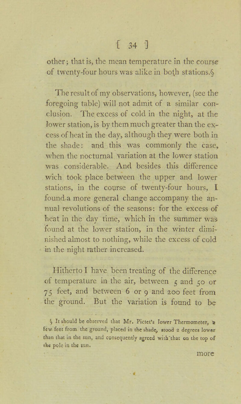 other; that is, the mean temperature in the course of twenty-four hours was alike in both stations.§ The result of my observations, however, (see the foregoing table) will not admit of a similar con- clusion. ‘The excess of cold in the night, at the lower station, is by them much greater than the ex- cess of heat in the day, although they were both in the shade: and this was commonly the case, when the nocturnal variation at the lower station was considerable. And besides this difference wich took place between the upper and lower stations, in the course of twenty-four hours, I found.a more general change accompany the an- nual revolutions of the seasons: for the excess of heat in the day time, which in the summer was found at the lower station, in the winter dimi- nished almost to nothing, while the excess of cold in the night rather increased. Hitherto I have been treating of the difference of temperature in the air, between 5 and 50 or 75 feet, and between 6 or 9 and 200 feet from the ground. But the variation is found to be § It should be aise that Mr. Pictet’s lower Thermometer, 2 few feet from. the ground, placed in the shade, stood 2 degrees lower ' than that in the sun, and consequently agreed with that on the top of the pole in the sun, more