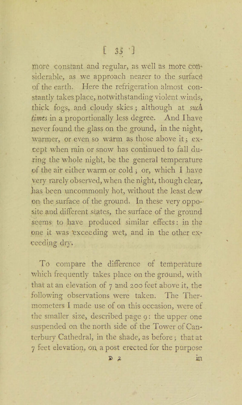 [ 33°] more constant and regular, as well as inote cons siderable, as we approach nearer to the surfacé of the earth. Here the refrigeration almost con- stantly takes place, notwithstanding violent winds, thick fogs, and cloudy skies; although at such times in a proportionally less degree. And Ihave never found the glass on the ground, in the night, warmer, or even so warm as those above it; ex- cept when rain or snow has continued to fall du- ring the whole night, be the general temperature of the air either warm or cold ; or, which I have very rarely observed, when the night, though clear, has been uncommonly hot, without the least dew on: the surface of the ground. In these very oppo- site and different states, the surface of the ground ‘seems to have produced similar effects: in the - one it was exceeding wet, and in the other ex- ceeding dry, | To compare the difference of temperature which frequently takes place on the ground, with _ that at an elevation of 7 and 200 feet above it, the following observations were taken. The Ther- mometers I made use of on this occasion, were of the smaller size, described page g: the upper one suspended on the north side of the Tower of Can- terbury Cathedral, in the shade, as before; that at 7 feet elevation, ona post erected for the purpose da an,