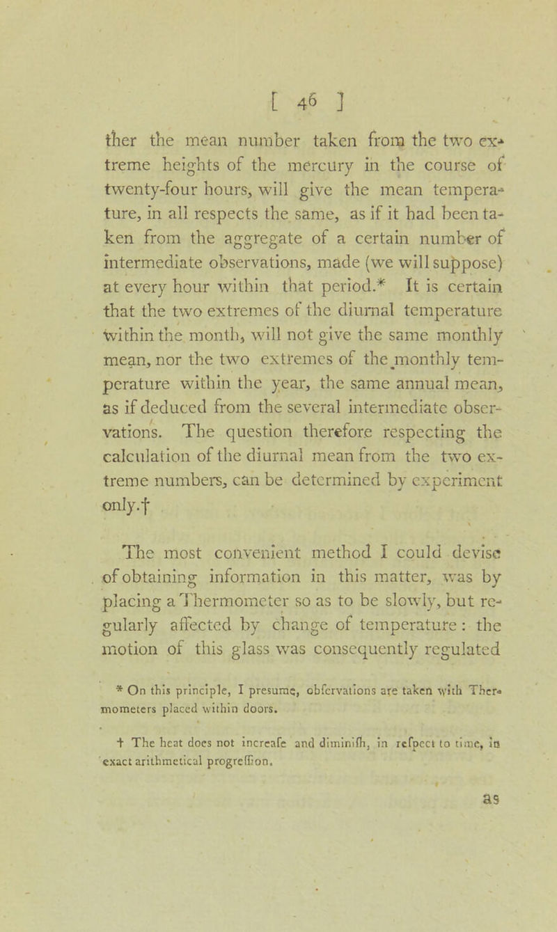 1 ~45° J ther the mean number taken from the two exa treme heights of the mercury in the course of twenty-four hours, will give the mean tempera ture, in all respects the same, as if it had been ta- ken from the aggregate of a certain number of intermediate observations, made (we will suppose) at every hour within that period.* It is certain that the two extremes of the diurnal temperature - within the month, will not give the same monthly mean, nor the two extremes of the monthly tem- perature within the year, the same annual mean, as if deduced from the several intermediate obser- vations. The question therefore respecting the calculation of the diurnal mean from the two ex- treme numbers, can be determined by experiment only.f The most convenient method I could devise _of obtaining information in this matter, was by placing aT hermometer so as to be slowly, but re- gularly affected by change of temperature :- the motion of this glass was eonceee any regulated * On this principle, I presume, obfervations are taken with There mometers placed within doors. + The heat does not increafe and diminifh, in refpect to time, in ‘exact arithmetical progreffion. as