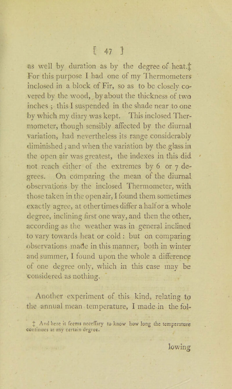 tap. o as well by duration as by the degtee of heat.f For this purpose I had one of my Thermometers © inclosed in a block of Fir, so as to be closely co- vered by the wood, by about the thickness of twa inches ; this 1 suspended in the shade near to one by which my diary was kept. This inclosed Ther- mometer, though sensibly affected by the diurnal variation, had nevertheless its range considerably diminished ; and when the variation by the glass in the open air was greatest, the indexes in this did not reach either of the extremes by 6 or 7 de- grees. On comparing the mean of the diurnal observations by the inclosed Thermometer, with those taken in the openair, I found them sometimes exactly agree, at other times differ a halfor a whole degree, inclining first one way, and then the other, according as the weather was in general inclined _ to vary towards heat or cold: but on comparing observations made in this manner; both in winter and summer, I found upon the whole a difference of one degree only, which in this case may be considered as nothing. ~ ; Another experiment of this. kind, relating. to the annual mean temperature, I made.in the fol- { And here it feems neceffary to know how long the temperature continues at any certain degree. lowing