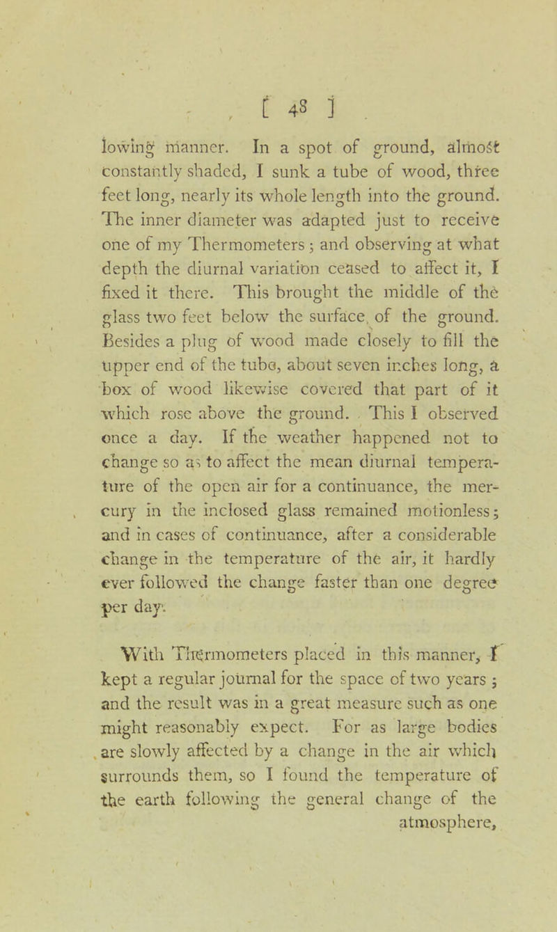 lowing nianner. In a spot of ground, alrnost - constantly shaded, I sunk a tube of wood, three feet long, nearly its whole length into the ground. The inner diameter was adapted just to receive one of my Thermometers ; and observing at what depth the diurnal variation ceased to affect it, I fixed it there. This brought the middle of thé glass two feet below the surface, of the ground. Besides a plug of wood made closely to fill the ‘upper end of the tube, about seven inches Jong, a ‘box of wood likewise covered that part of it which rose above the ground... This I observed once a day. If the weather happened not to change so as to affect the mean diurnal tempera- ture of the open air for a continuance, the mer- cury in the inclosed glass remained motionless ; and in cases of continuance, after a considerable change in the temperature of the air, it hardly ever followed the change faster than one degree per day: With Thermometers placed in this manner, T kept a regular journal for the space of two years ; and the result was in a great measure such as one might reasonably expect. For as large bodies .are slowly affected by a change in the air which surrounds them, so I found the temperature of the earth following the general change of the atmosphere,