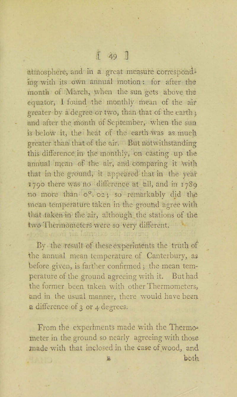 atmosphere, and in a great measute corresponds ing with its own anita motion: for after the month of ‘March, when the sun gets above the equator, 1 found ‘the monthly mean of the ait greater-by aidegree or two, than that of the earth ; and after the hives of Septembery when the sun is below ‘it, the: heat of the eartlywas as much greater thai that of the air. But notwithstanding this difference in the monthly, on casting up the annual mean of ‘the air, and comparing it ‘with that inthe ground) it appeared that in the year | 1790 there was'fo difference at all, and in 1789 no moré than’ o%.025 ‘so rémarkably did the inean témperattire taken in the ground agree with that taken in’ the air, although the stations of thé two Thermomiéters were so very different. | By . the tésult of these éxperinténts the truth of the annual mean temperature of Canterbury, as before given, is farther confirmed ; the mean tem- perature of the ground agreeing with it. Buthad the former been taken with other Thermometers, and in the usual manner, there would have been a difference of 3 or 4 degrees: From the expertments made with the Thermos theter in the ground so nearly agreeing with those made with that inclosed in the ¢ase of wood, and 3 both