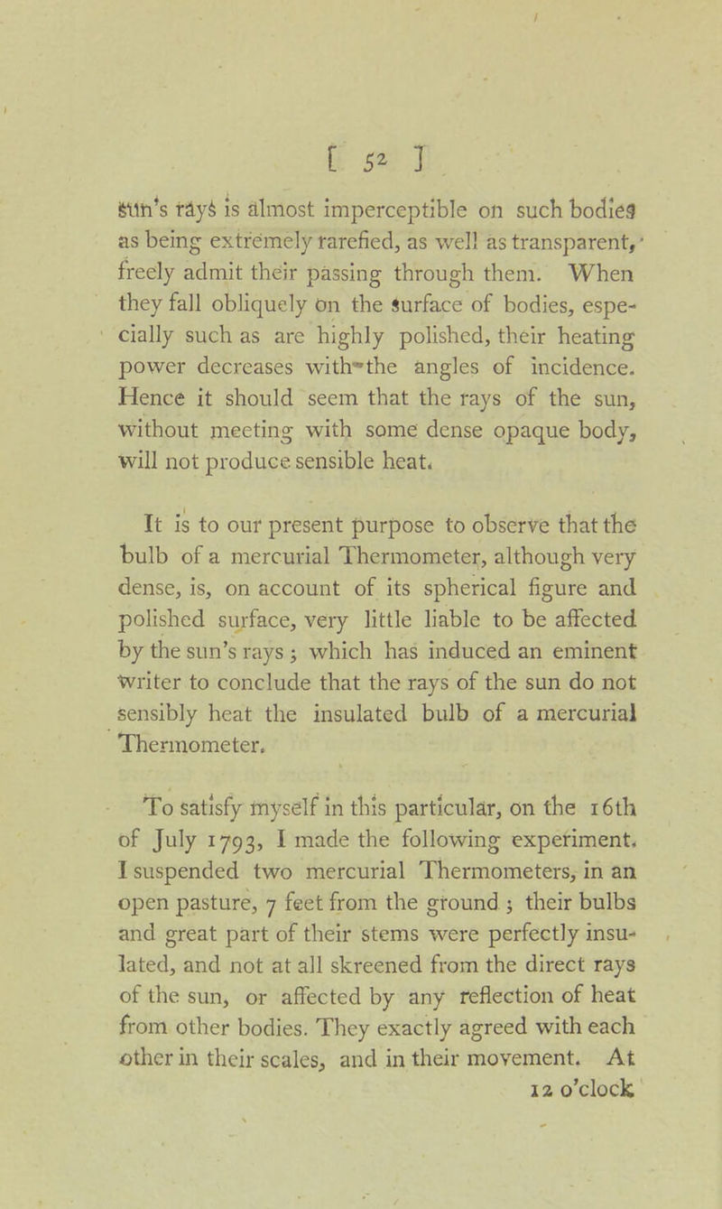 if see ie sith’s tayé is almost imperceptible on such bodies as being extremely rarefied, as well as transparent,’ freely admit their passing through them. When they fall obliquely on the surface of bodies, espe- ' cially such as are highly polished, their heating power decreases withthe angles of incidence. Hence it should seem that the rays of the sun, without meeting with some dense opaque body, will not produce sensible heat. It is to our present purpose to observe that the bulb of a mercurial Thermometer, although very dense, is, on account of its spherical figure and | polished surface, very little liable to be affected by the sun’s rays; which has induced an eminent writer to conclude that the rays of the sun do not sensibly heat the insulated bulb of a mercurial Thermometer, To satisfy myself in this particular, on the 16th of July 1793, I made the following expetiment. Isuspended two mercurial Thermometers, in an open pasture, 7 feet from the ground ; their bulbs and great part of their stems were perfectly insu- lated, and not at all skreened from the direct rays of the sun, or affected by any reflection of heat from other bodies. They exactly agreed with each other in their scales, and in their movement. At 12 o'clock -