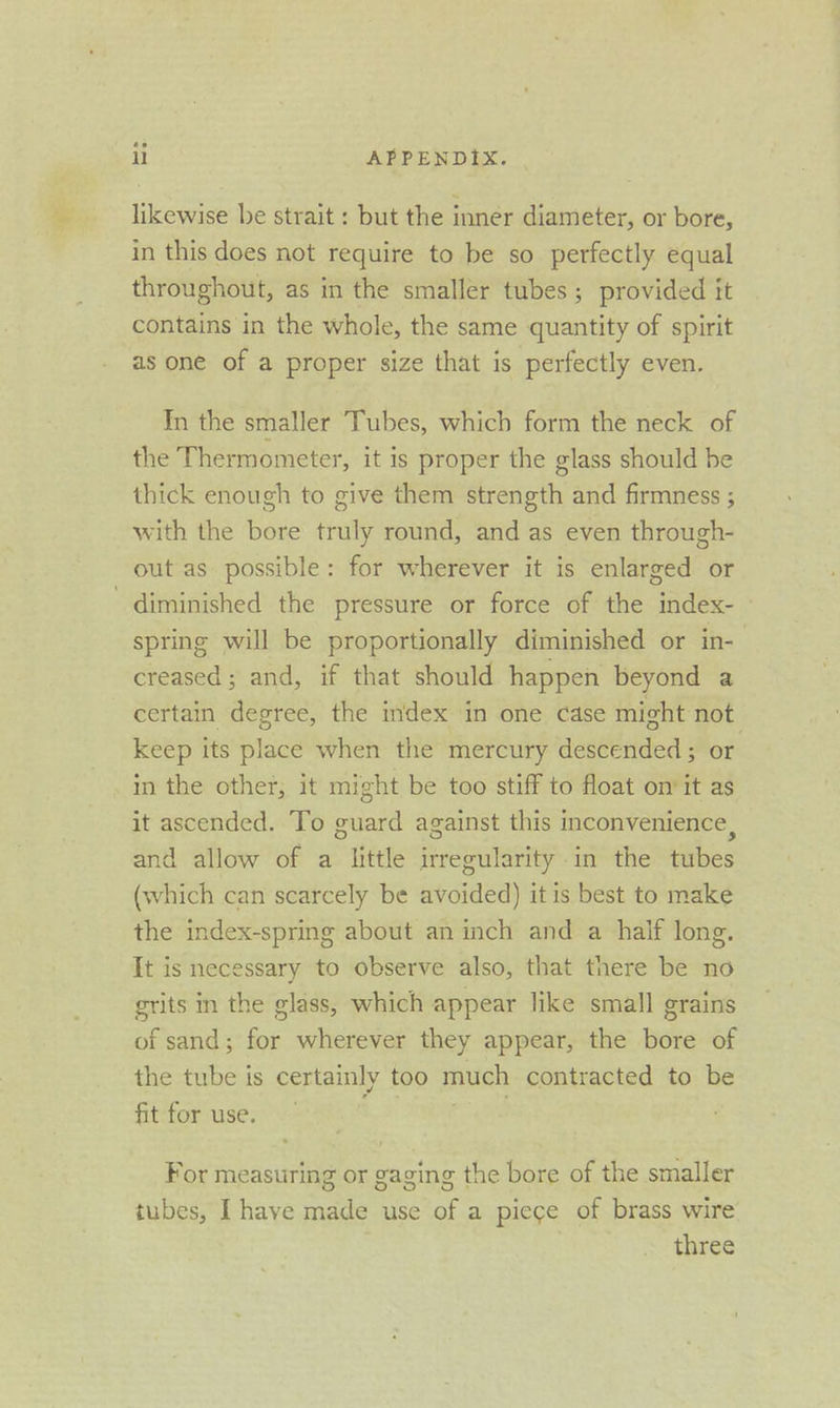 likewise be strait : but the inner diameter, or bore, in this does not require to be so perfectly equal throughout, as in the smaller tubes; provided it contains in the whole, the same quantity of spirit as one of a proper size that is perfectly even. In the smaller Tubes, which form the neck of the Thermometer, it is proper the glass should be thick enough to give them strength and firmness ; with the bore truly round, and as even through- out as possible: for wherever it is enlarged or diminished the pressure or force of the index-— spring will be proportionally diminished or in-— creased; and, if that should happen beyond a certain degree, the index in one case might not keep its place when the mercury descended ; or in the other, it might be too stiff to float on it as it ascended. To guard against this inconvenience, and allow of a little irregularity in the tubes (which can scarcely be avoided) itis best to make the index-spring about an inch and a half long. It is necessary to observe also, that there be no grits in the glass, which appear like small grains of sand; for wherever they appear, the bore of the tube is certainly too much contracted to be fit for use. gate For measuring or gaging the bore of the smaller tubes, Ihave made use of a piece of brass wire three