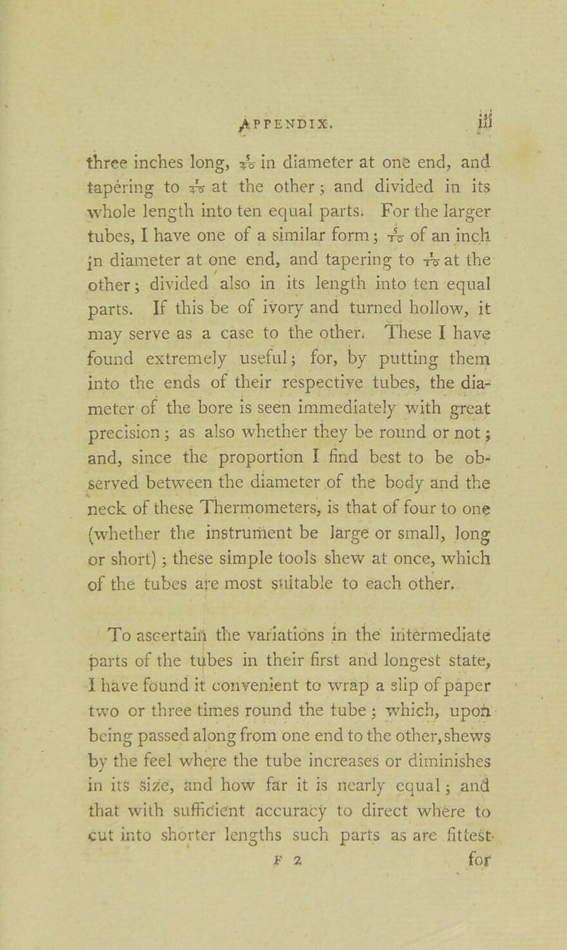 three inches long, x4 in diameter at one end, and tapering to ys at the other; and divided in its whole length into ten equal parts. ae the larger tubes, I have one of a similar form; +5 of an inch jn diameter at one end, and tapering to 7s at the other; divided ‘also in its length into ten equal parts. If this be of ivory and turned hollow, it may serve as a case to the other. These I haye found extremely useful ; for, by putting them into the ends of their respective tubes, the dia- meter of the bore is seen immediately with great precision ; as also whether they be round or not ; and, since the proportion | find best to be ob- served between the diameter of the body and the neck of these Thermometers, i is that of four to one (whether the instrument be large or small, long or short) ; these simple tools shew at once, which of the tubes are most stitable to each other. To ascertaiii the variations in the iitérmediate parts of the tubes in their first and longest state, Lhave found it convenient to wrap a slip of paper two or three times round the tube ; which, upon: being passed along from one end to the other,shews by the feel where the tube increases or diminishes in itS size, and how far it is nearly equal; and that with sufficient accuracy to direct whére to cut into shorter lengths such parts as are fittest. F 2, for