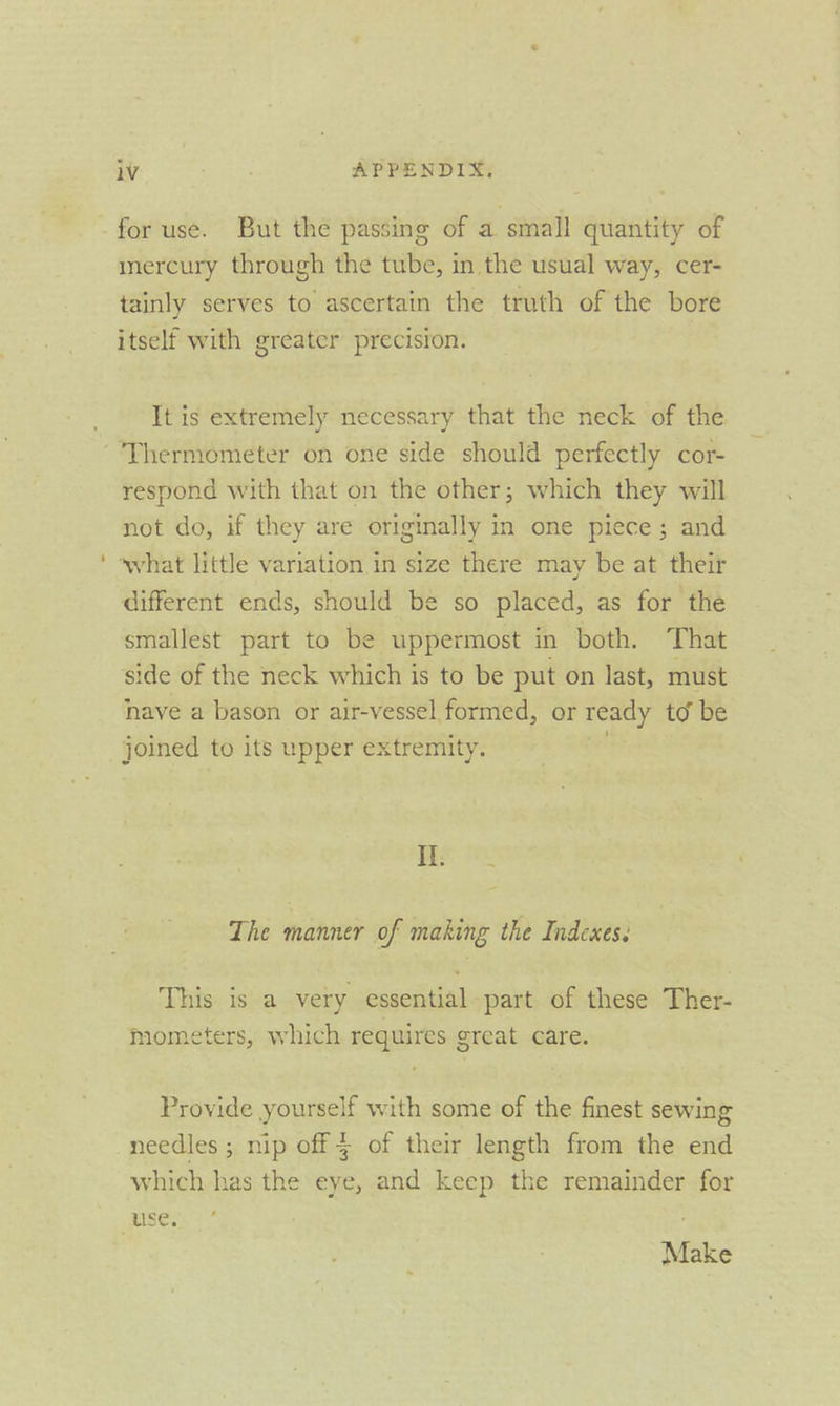 for use. But the passing of a small quantity of mercury through the tube, in the usual way, cer- tainly serves to ascertain the truth of the bore itself with greater precision. It is extremely necessary that the neck of the ‘Thermometer on one side should perfectly cor- respond with that on the other; which they will not do, if they are originally in one piece; and different ends, should be so placed, as for the smallest part to be uppermost in both. That side of the neck which is to be put on last, must nave a bason or air-vessel formed, or ready td be joined to its upper extremity. LS The manner of making the Indexes. This is a very essential part of these Ther- mometers, which requires great care. Provide yourself with some of the finest sewing needles ; nip off of their length from the end which has the eye, and keep the remainder for Make