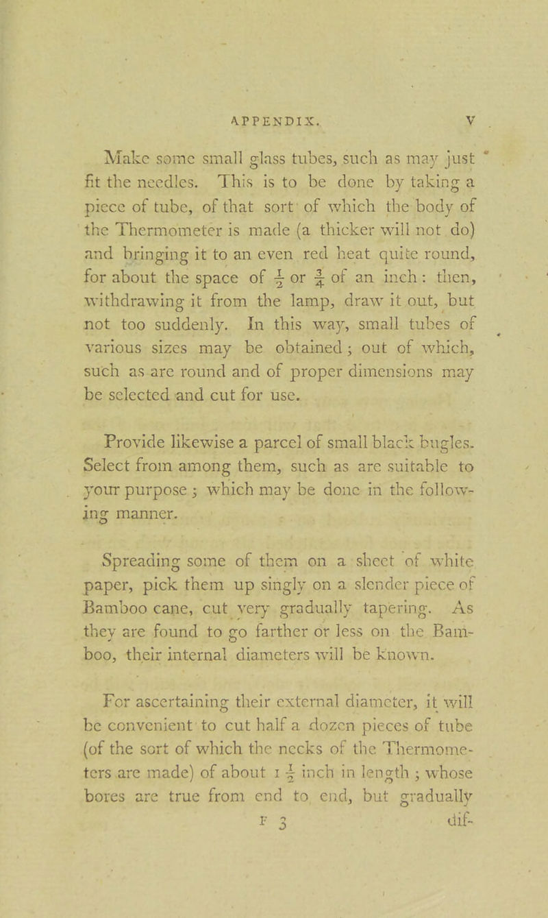 Make some small glass tubes, such as may just ~ fit the needles. This is to be done by taking a piece of tube, of that sort’ of which the body of the Thermometer is made (a thicker will not do) and bringing it to an even. red heat quite round, for about the space Of., oF = 3 of an inch: then, withdrawing it from the lamp, draw it out, but not too suddenly. In this way, small tubes of varlous sizes may be obtained; out of which, such as.are round and of proper dimensions may be selected and cut for use. Proyide likewise a parcel of small black bugles. Select from among them, such as are suitable to your purpose ; which may be done in the follow- ing manner. Spreading some of them on a:sheet ‘of. white paper, pick them up singly o on a slender piece of Bamboo cane, cut very gradually tapering. As they are found to go farther or Jess on. the Bam- boo, their internal diameters will be Known. For ascertaining their external diameter, it will be convenient’ to cut half a dozen pieces of tube (of the sort of which the necks of the Thermome- ters are made) of about 1 4 inch in length ; whose bores are true from end to, end, but gradually