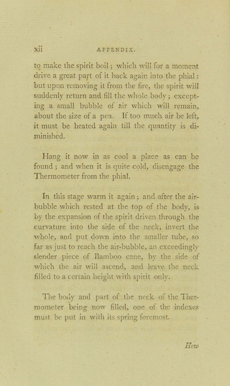 to make the spirit boil ; which will for a moment drive a great part of it back again into the phial : but upon removing it from the fire, the spirit will suddenly return and fill the whole body ; except- ing a small bubble of air which will remain, about the size of a pea. If too much air be left, it must be heated again till the quantity is di- minished. Hang it now in as cool a place as can be found ; and when it is quite cold, disengage the Thermometer from the phial. In this stage warm it again; and after the air- bubble which rested at the top of the body, is by the expansion of the spirit driven through the curvature into the side of the neck, invert the whole, and put down into the smaller tube, so far as just to reach the air-bubble, an exceedingly slender piece of Bamboo cane, by the side of which the air will ascend, and leave the neck filled to a certain height with spirit only. The body and part of the neck of the Ther- mometer being now filled, one of the indexes must be put in with its spring foremost. How