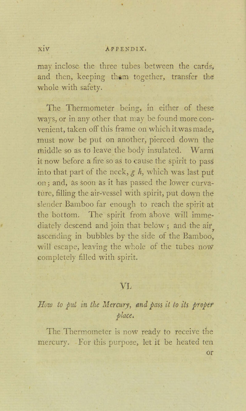 may inclose. the three tubes between the cards, and then, keeping them ogee, transfer the whole with safety. The Thermometer being, in either of these ways, or in any other that may be found more con- venient, taken off this frame on which it was made, must now be put on another, pierced down the middle so as to leave the body insulated. Warni it now before a fire so as to cause the spirit to pass into that part of the neck, g 4, which was last put on; and, as Soon as it has passed the lower curva- ture, filling the air-vessel with spirit, put down the slender Bamboo far enough to reach the spirit at the bottom. The spirit from above will imme- — diately descend and join that below ; and the air, ascending in bubbles by the side of the Bamboo, will escape, leaving the whole of the tubes now completely filled with spirit. VI. How to put in the Mercury, and pass it to its proper place. The Thermometer is now ready to receive the mercury. -For this purpose, let it be heated ten or