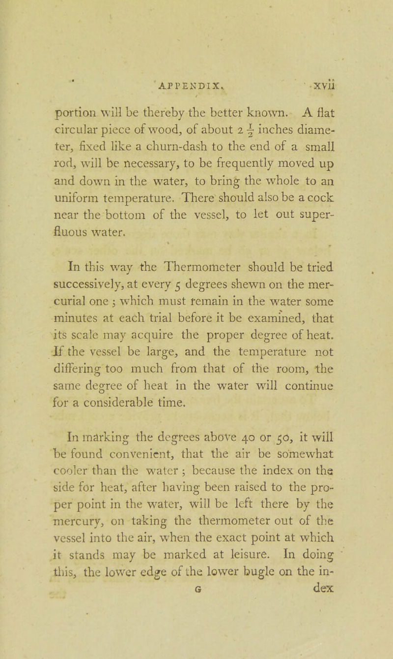 “APPENDIX, vl portion will be thereby the better known.- A flat circular piece of wood, of about 2 4 inches diame- ter, fixed like a churn-dash to the end of a small rod, will be necessary, to be frequently moved up and down in the water, to bring the whole to an uniform temperature. There should also be a cock near the bottom of the vessel, to let out super: fluous water. In this way the Thermometer should be tried successively, at every 5 degrees shewn on the mer- -curial one ; which must remain in the water some minutes at each trial before it be examined, that ats scale may acquire the proper degree of heat. If the vessel be large, and the temperature not differmg too much from that of the room, the same degree of heat in the water will continue for a considerable time. In marking the degrees above 40 or 0, it will ‘be found convenient, that the air be somewhat cooler than the water; because the index on the side for heat, after having been raised to the pro- ‘per point in the water, will be left there by the mercury, on taking the thermometer out of the vessel into the air, when the exact point at which it stands may be marked at leisure. In doing ~ this, the lower edge of the lower bugle on the in- G dex