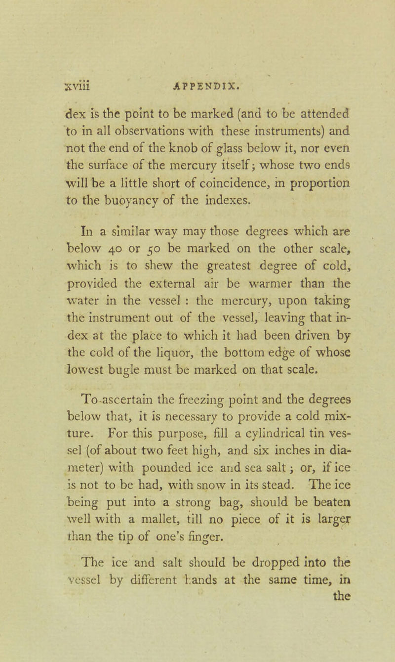 “Vill | APPENDIX. dex is the point to be marked (and to be attended to in all observations with these instruments) and not the end of the knob of glass below it, nor even the surface of the mercury itself; whose two ends will be a little short of coincidence, in proportion to the buoyancy of the indexes. In a similar way may those degrees which are below 40 or 50 be marked on the other scale, which is to shew the greatest degree of cold, provided the external air be warmer than the water in the vessel: the mercury, upon taking the instrument out of the vessel, leaving that in- dex at the place to which it had been driven by the cold of the liquor, the bottom edge of whose lowest Suge must be marked on that scale. - To.ascertain the freezing eit and the degrees below that, it is necessary to provide a cold mix- ture. For this purpose, fill a cylindrical tin ves- sel (of about two feet high, and six inches in dia- meter) with pounded ice and sea salt ; or, if ice is not to be had, with snow in itsstead. The ice being put into a strong bag, should be beaten well with a mallet, till no piece of it is larger than the tip of one’s finger. | The ice and salt should be ee into the vessel by different hands at the same time, in the