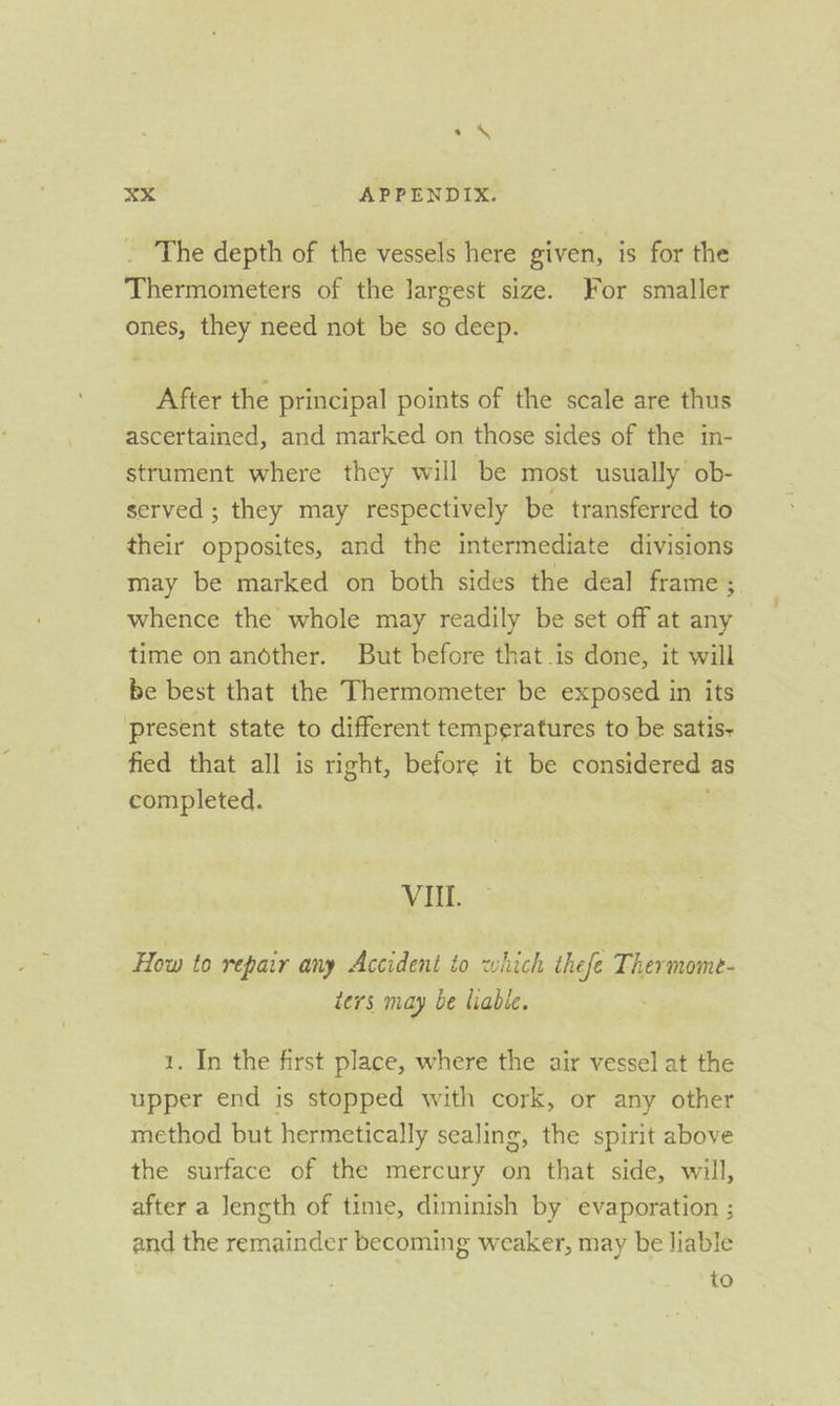 The depth of the vessels here given, is for the Thermometers of the largest size. For smaller ones, they need not be so deep. After the principal points of the scale are thus ascertained, and marked on those sides of the in- strument where they will be most usually ob- served ; they may respectively be transferred to their opposites, and the intermediate divisions may be marked on both sides the deal frame ; whence the whole may readily be set off at any time on andther. But before that is done, it will be best that the Thermometer be exposed in its present state to different temperatures to be satis- fied that all is right, before it be considered as completed. VII. How to repair any Accident to ewhich thefe Thermome- ters may be liable. 1. In the first place, where the air vessel at the upper end is stopped with cork, or any other method but hermetically sealing, the spirit above the surface of the mercury on that side, will, after a length of time, diminish by’ evaporation ; and the remainder becoming weaker, may be liable to