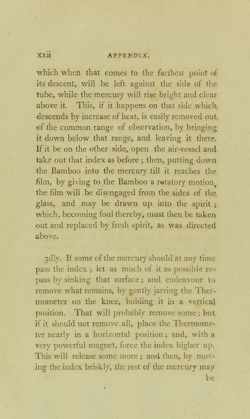 which when that comes to the farthest point of its descent, will be left against the side of the tube, while the mercury will rise bright and clear above it. This, if it happens on that side which, descends by increase of heat, is easily removed out, of the common range of observation, by bringing it down below that range, and leaving it there. If it be on the other side, open the air-vessel and take out that index as before ; then, putting down the Bamboo into the mercury till it reaches the film, by giving to the Bamboo a retatory motion, the film will be disengaged from the sides of the glass, and may be drawn up into the spirit ; which, becoming foul thereby, must then be taken out and replaced by fresh spirit, as was directed above. 3dly. If some of the mercury should at any time pass the index ; let as much of it as possible re= pass by sinking that surface; and endeavour to remove what remains, by gently jarring the Ther- mometer on the knee, holding it in a vertical position. That will probably remove some: but if it should not remove all, place the Thermome- ter nearly in a horizontal position; and, witha very powerful magnet, force the index higher up. ‘This will release some more ; and then, by mov- ing the index briskly, the rest of the mercury may be